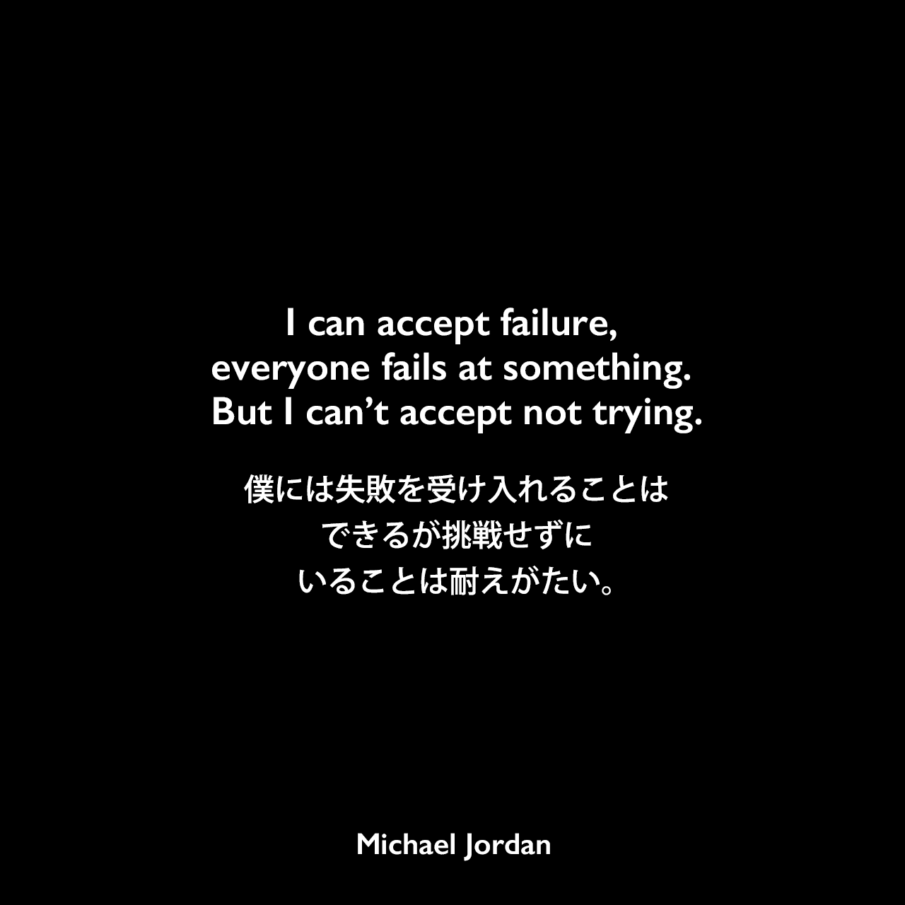 I can accept failure, everyone fails at something. But I can’t accept not trying.僕には失敗を受け入れることはできるが、挑戦せずにいることは耐えがたい。Michael Jordan