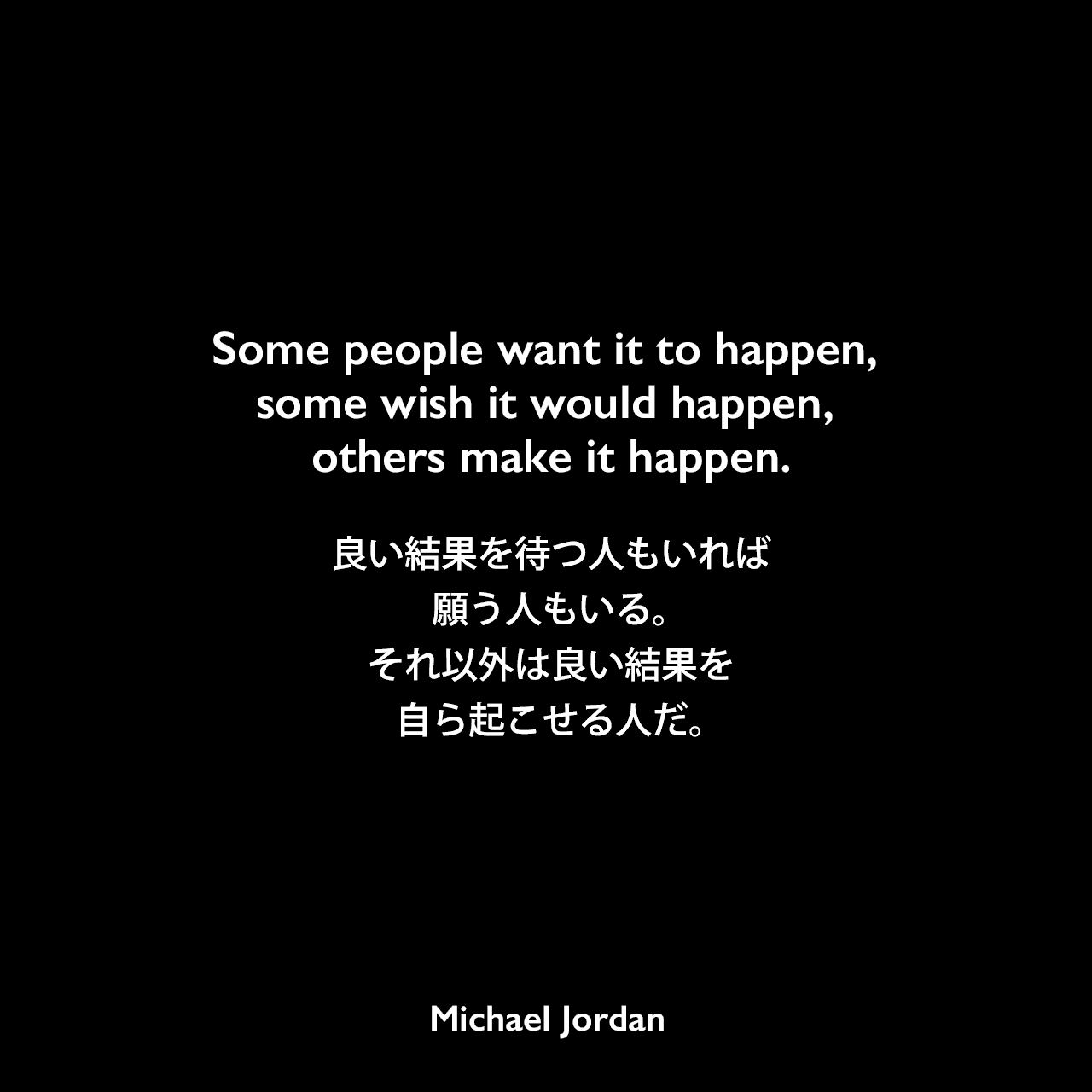 Some people want it to happen, some wish it would happen, others make it happen.良い結果を待つ人もいれば、願う人もいる。それ以外は良い結果を自ら起こせる人だ。