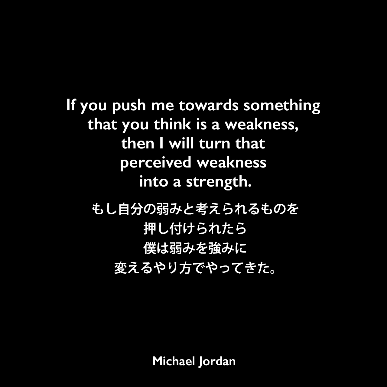 If you push me towards something that you think is a weakness, then I will turn that perceived weakness into a strength.もし自分の弱みと考えられるものを押し付けられたら、僕は弱みを強みに変えるやり方でやってきた。Michael Jordan