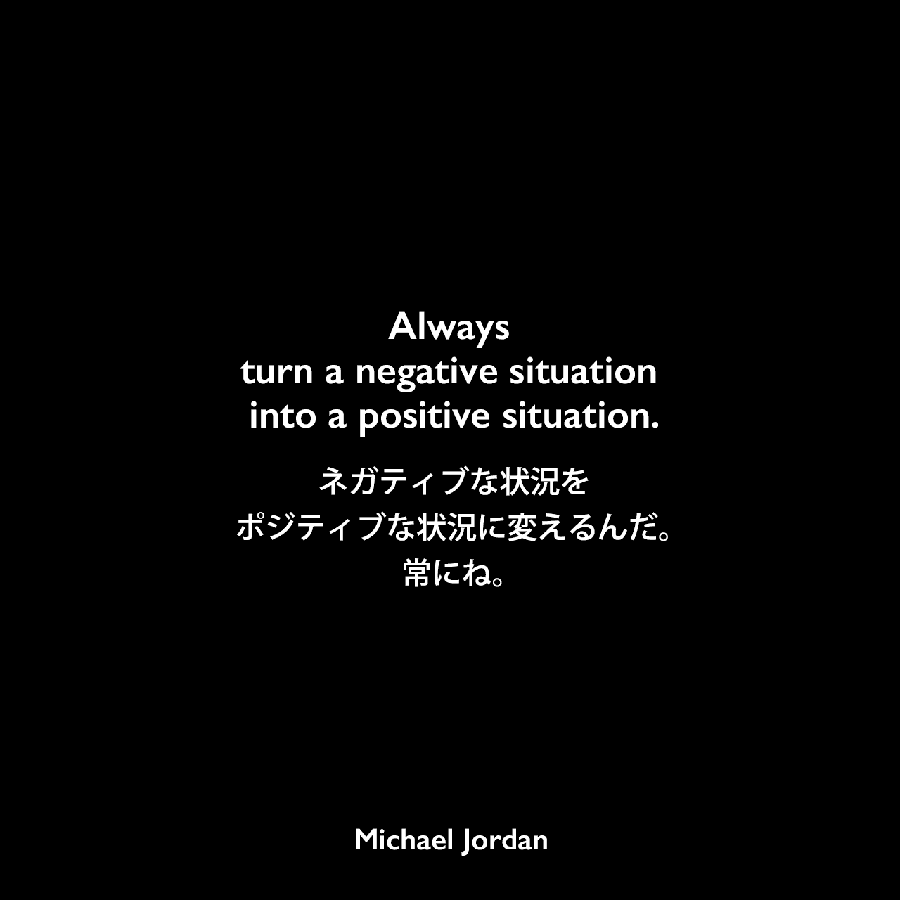 Always turn a negative situation into a positive situation.ネガティブな状況をポジティブな状況に変えるんだ。常にね。Michael Jordan