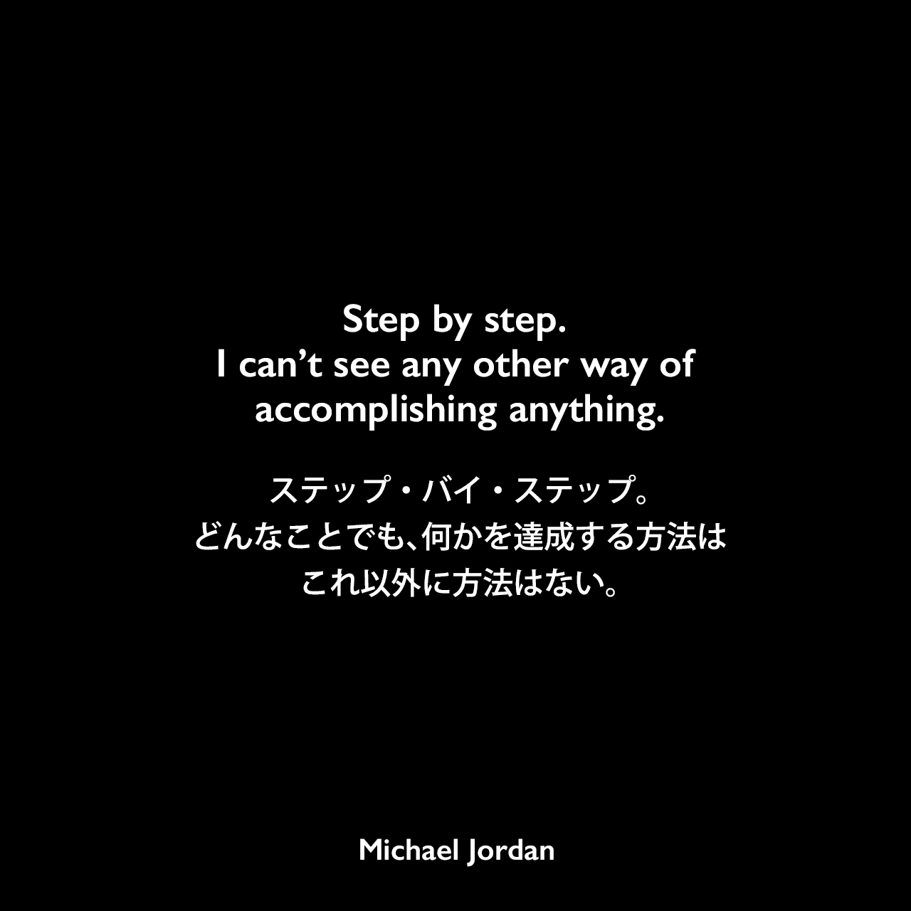 Step by step. I can’t see any other way of accomplishing anything.ステップ・バイ・ステップ。どんなことでも、何かを達成する方法はこれ以外に方法はない。Michael Jordan