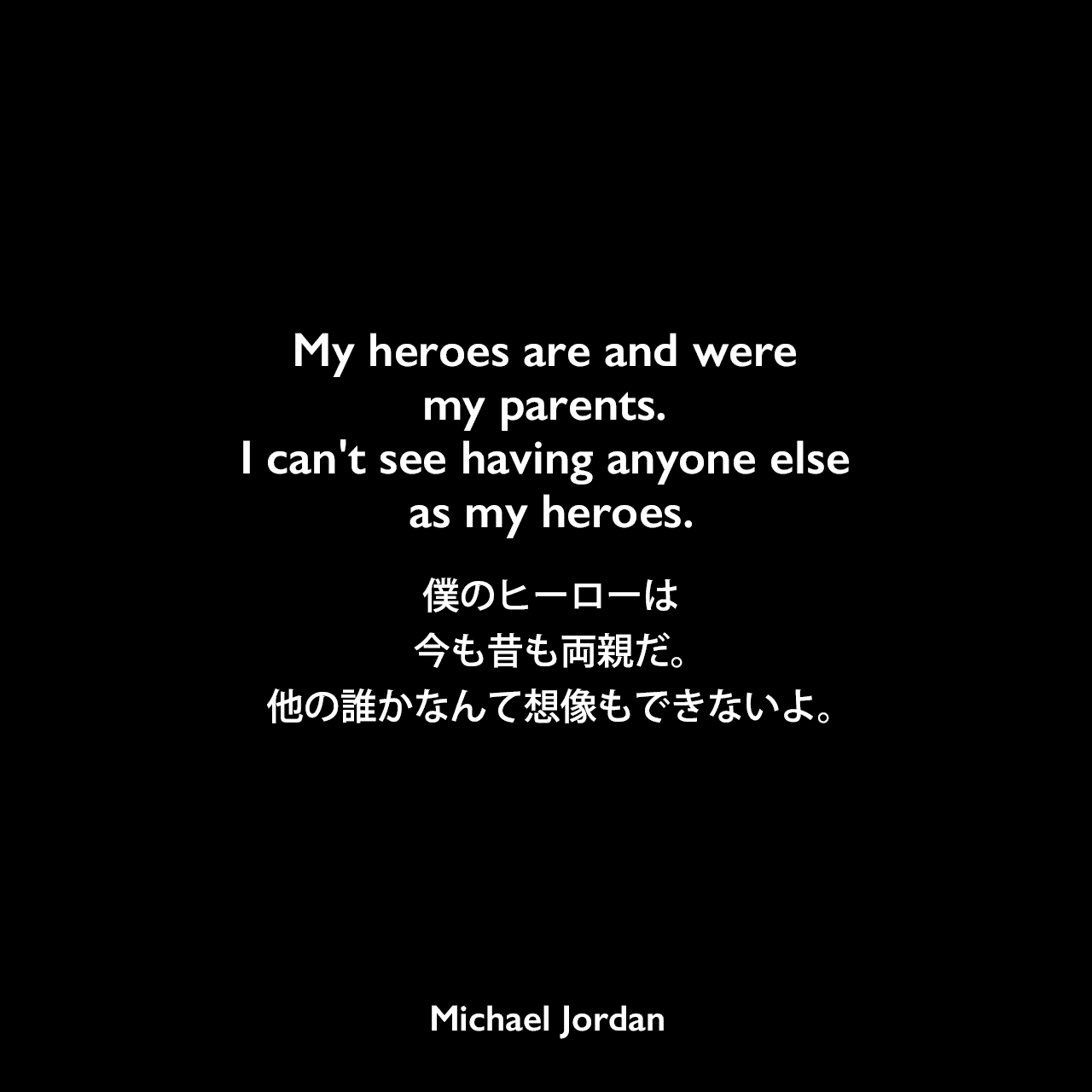 My heroes are and were my parents. I can't see having anyone else as my heroes.僕のヒーローは今も昔も両親だ。他の誰かなんて想像もできないよ。Michael Jordan