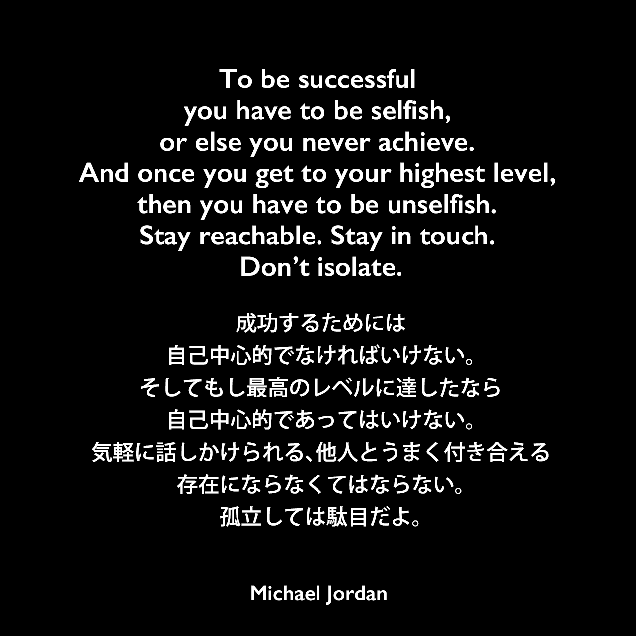 To be successful you have to be selfish, or else you never achieve. And once you get to your highest level, then you have to be unselfish. Stay reachable. Stay in touch. Don’t isolate.成功するためには自己中心的でなければいけない。そしてもし最高のレベルに達したなら、自己中心的であってはいけない。気軽に話しかけられる、他人とうまく付き合える存在にならなくてはならない。孤立しては駄目だよ。Michael Jordan