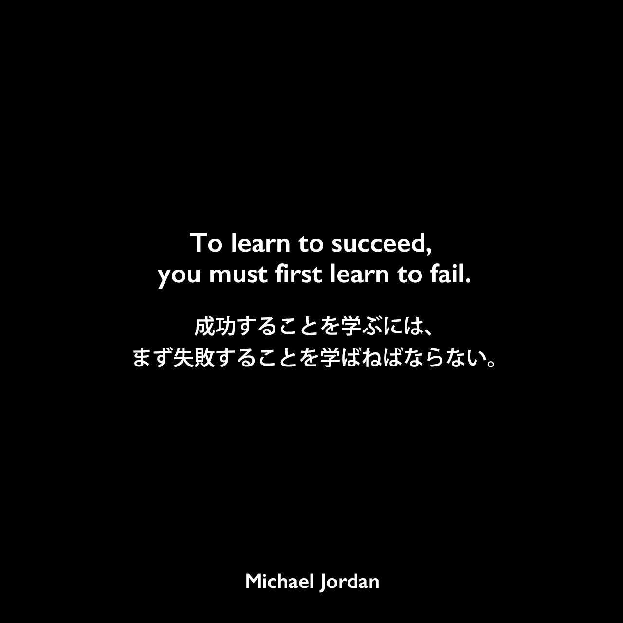 To learn to succeed, you must first learn to fail.成功することを学ぶには、まず失敗することを学ばねばならない。Michael Jordan