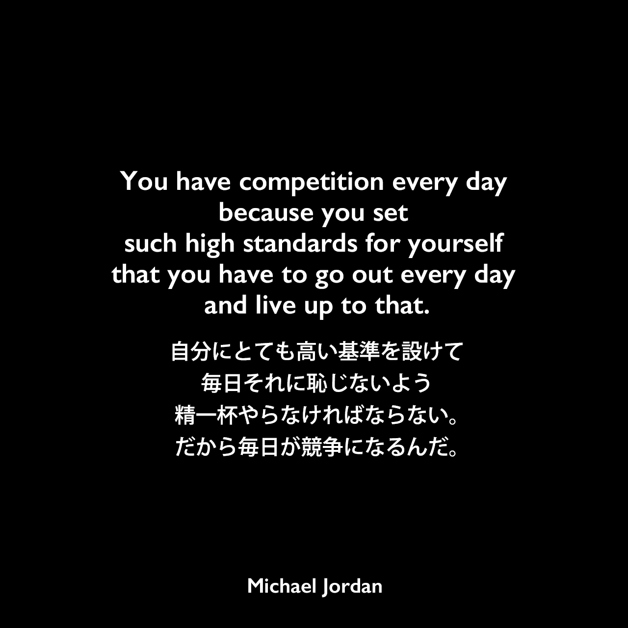 You have competition every day because you set such high standards for yourself that you have to go out every day and live up to that.自分にとても高い基準を設けて、毎日それに恥じないよう精一杯やらなければならない。だから毎日が競争になるんだ。Michael Jordan
