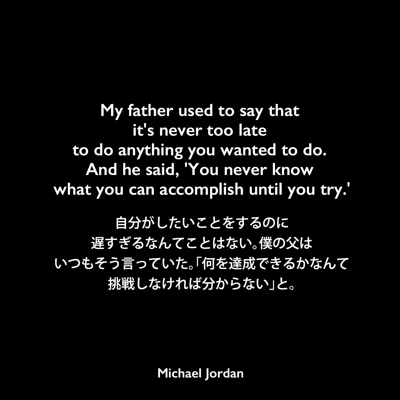 My father used to say that it’s never too late to do anything you wanted to do. And he said, ‘You never know what you can accomplish until you try.’自分がしたいことをするのに、遅すぎるなんてことはない。僕の父は、いつもそう言っていた。「何を達成できるかなんて、挑戦しなければ分からない」と。