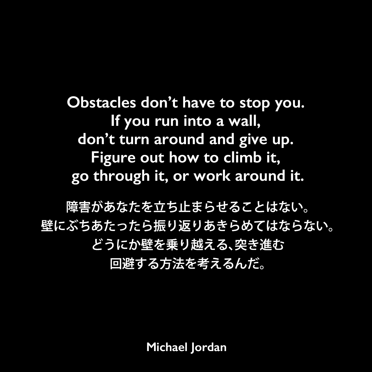 Obstacles don’t have to stop you. If you run into a wall, don’t turn around and give up. Figure out how to climb it, go through it, or work around it.障害があなたを立ち止まらせることはない。壁にぶちあたったら振り返りあきらめてはならない。どうにか壁を乗り越える、突き進む、回避する方法を考えるんだ。Michael Jordan