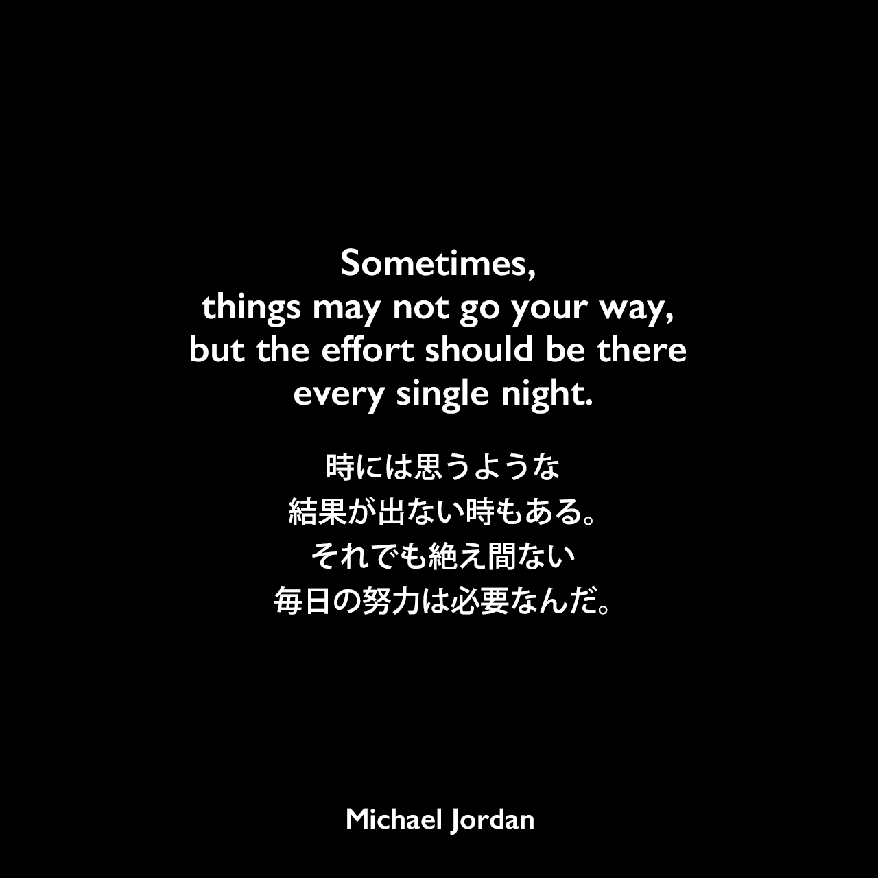 Sometimes, things may not go your way, but the effort should be there every single night.時には思うような結果が出ない時もある。それでも絶え間ない毎日の努力は必要なんだ。Michael Jordan