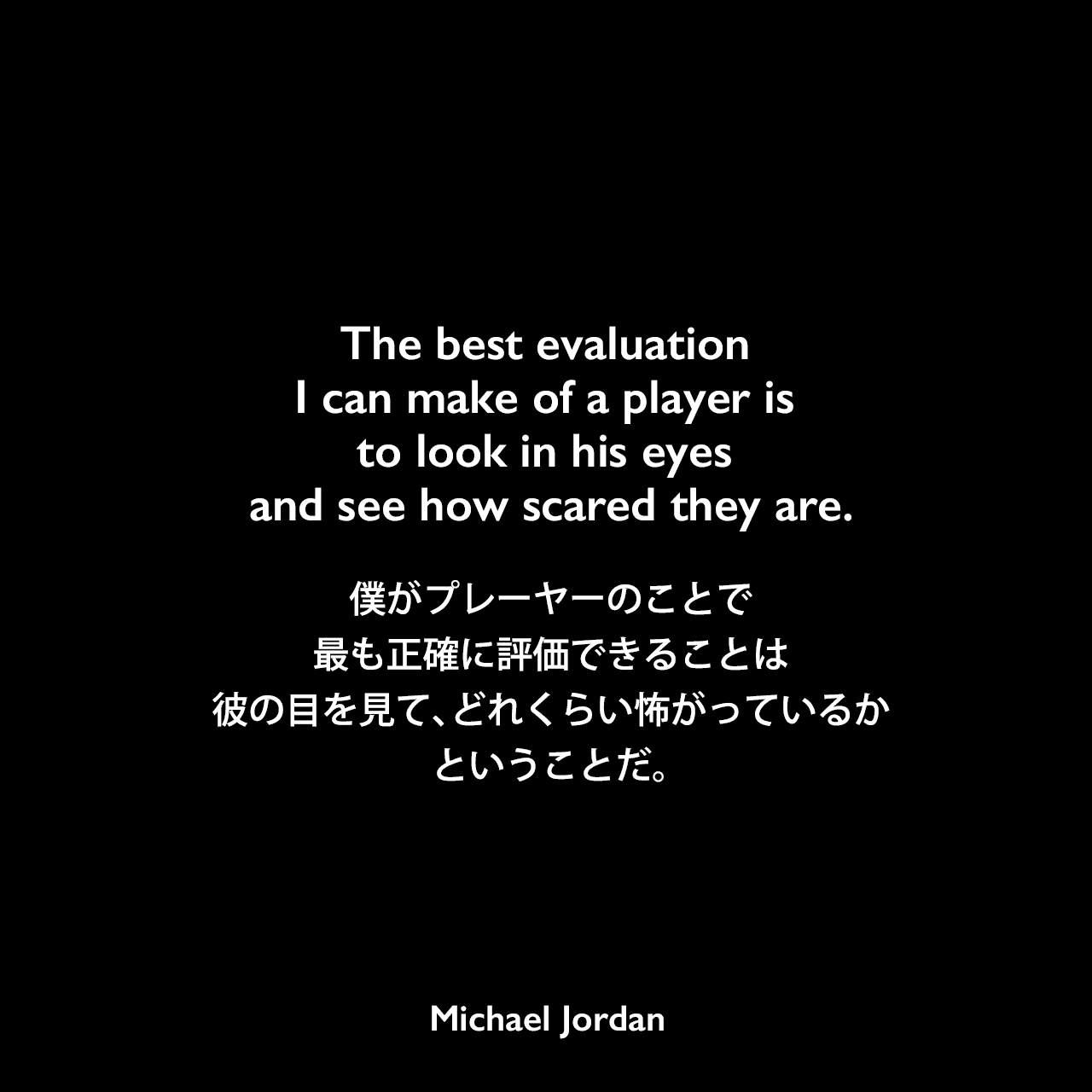 The best evaluation I can make of a player is to look in his eyes and see how scared they are.僕がプレーヤーのことで最も正確に評価できることは、彼の目を見て、どれくらい怖がっているかということだ。Michael Jordan