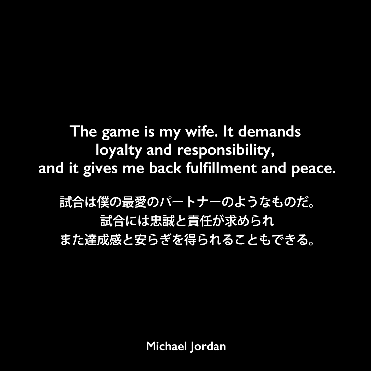 The game is my wife. It demands loyalty and responsibility, and it gives me back fulfillment and peace.試合は僕の最愛のパートナーのようなものだ。試合には忠誠と責任が求められ、また達成感と安らぎを得られることもできる。Michael Jordan