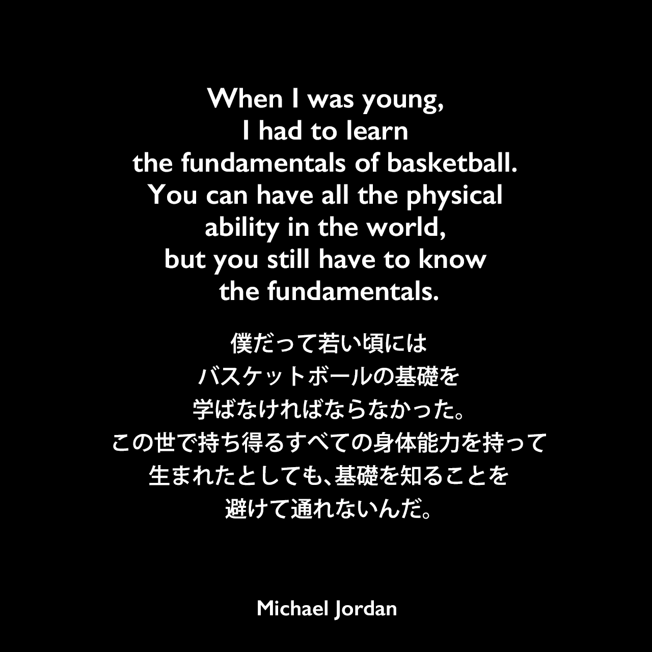 When I was young, I had to learn the fundamentals of basketball. You can have all the physical ability in the world, but you still have to know the fundamentals.僕だって若い頃には、バスケットボールの基礎を学ばなければならなかった。この世で持ち得るすべての身体能力を持って生まれたとしても、基礎を知ることを避けて通れないんだ。Michael Jordan