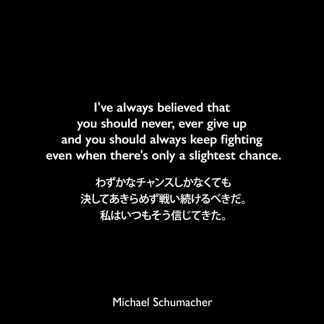 I've always believed that you should never, ever give up and you should always keep fighting even when there's only a slightest chance.わずかなチャンスしかなくても、決してあきらめず戦い続けるべきだ。私はいつもそう信じてきた。Michael Schumacher