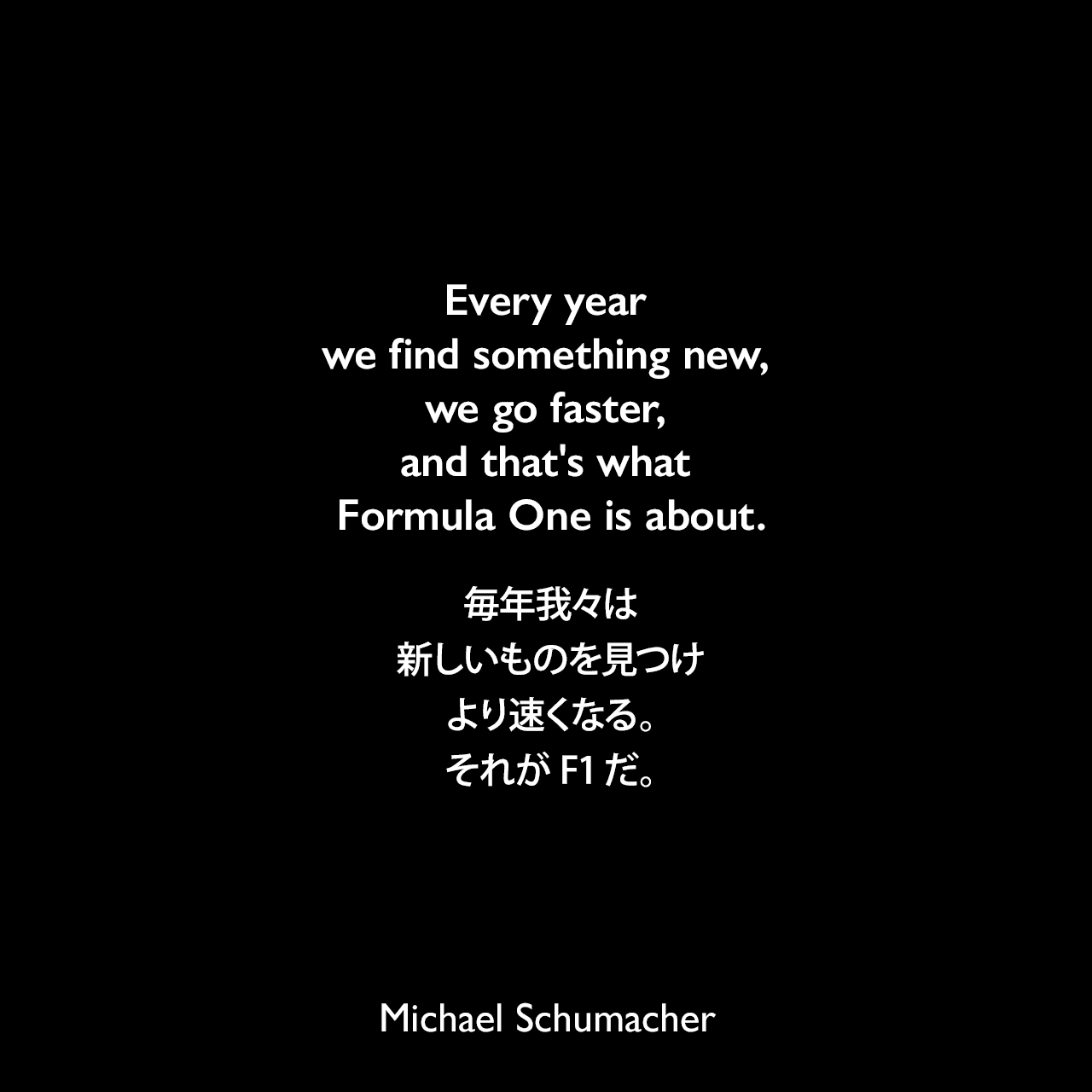 Every year we find something new, we go faster, and that's what Formula One is about.毎年我々は新しいものを見つけ、より速くなる。それがF1だ。Michael Schumacher
