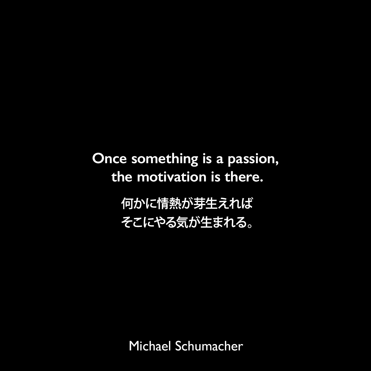 Once something is a passion, the motivation is there.何かに情熱が芽生えれば、そこにやる気が生まれる。Michael Schumacher