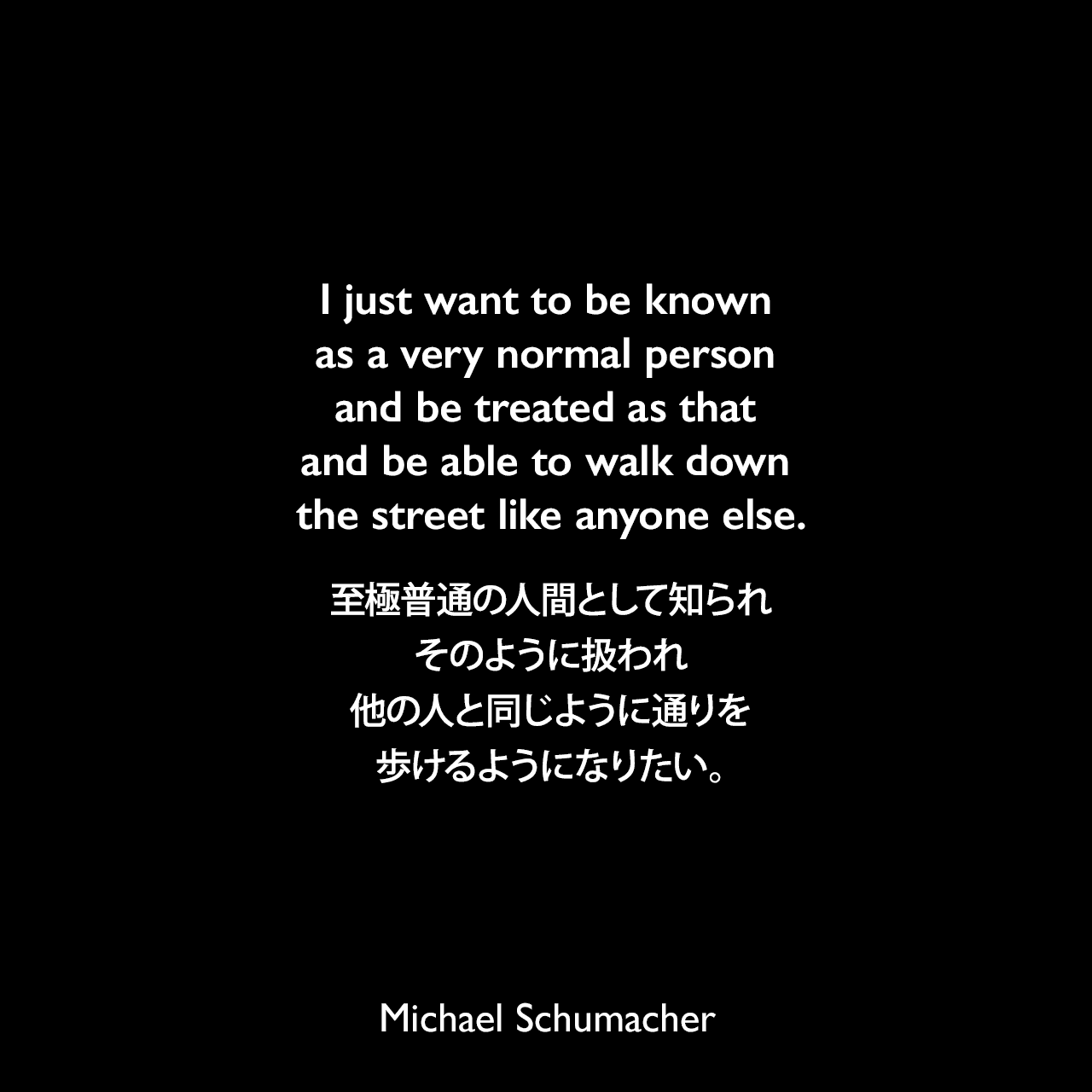 I just want to be known as a very normal person and be treated as that and be able to walk down the street like anyone else.至極普通の人間として知られ、そのように扱われ、他の人と同じように通りを歩けるようになりたい。Michael Schumacher