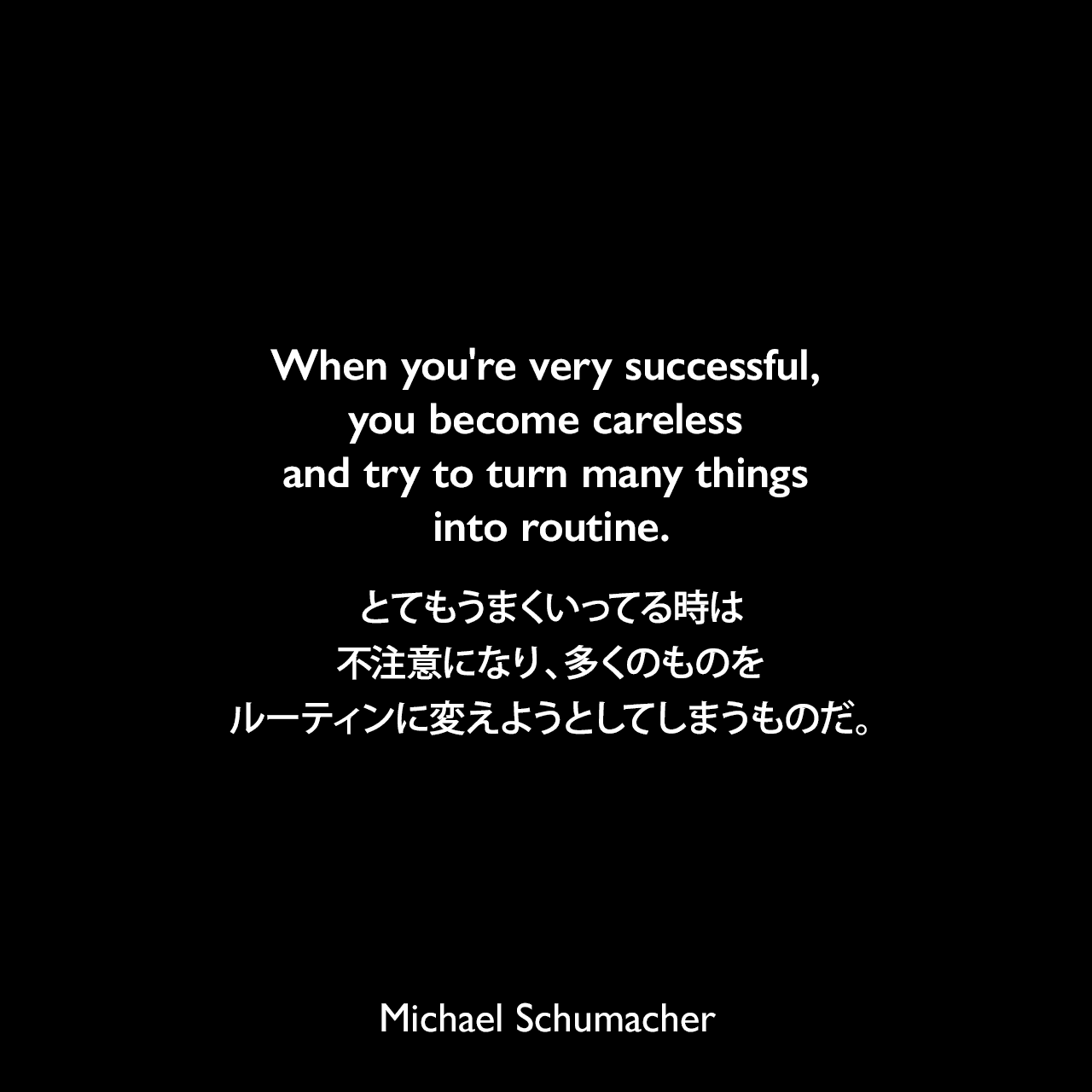 When you're very successful, you become careless and try to turn many things into routine.とてもうまくいってる時は、不注意になり、多くのものをルーティンに変えようとしてしまうものだ。Michael Schumacher