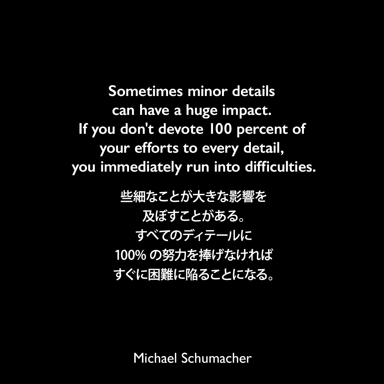Sometimes minor details can have a huge impact. If you don't devote 100 percent of your efforts to every detail, you immediately run into difficulties.些細なことが大きな影響を及ぼすことがある。すべてのディテールに100%の努力を捧げなければ、すぐに困難に陥ることになる。Michael Schumacher
