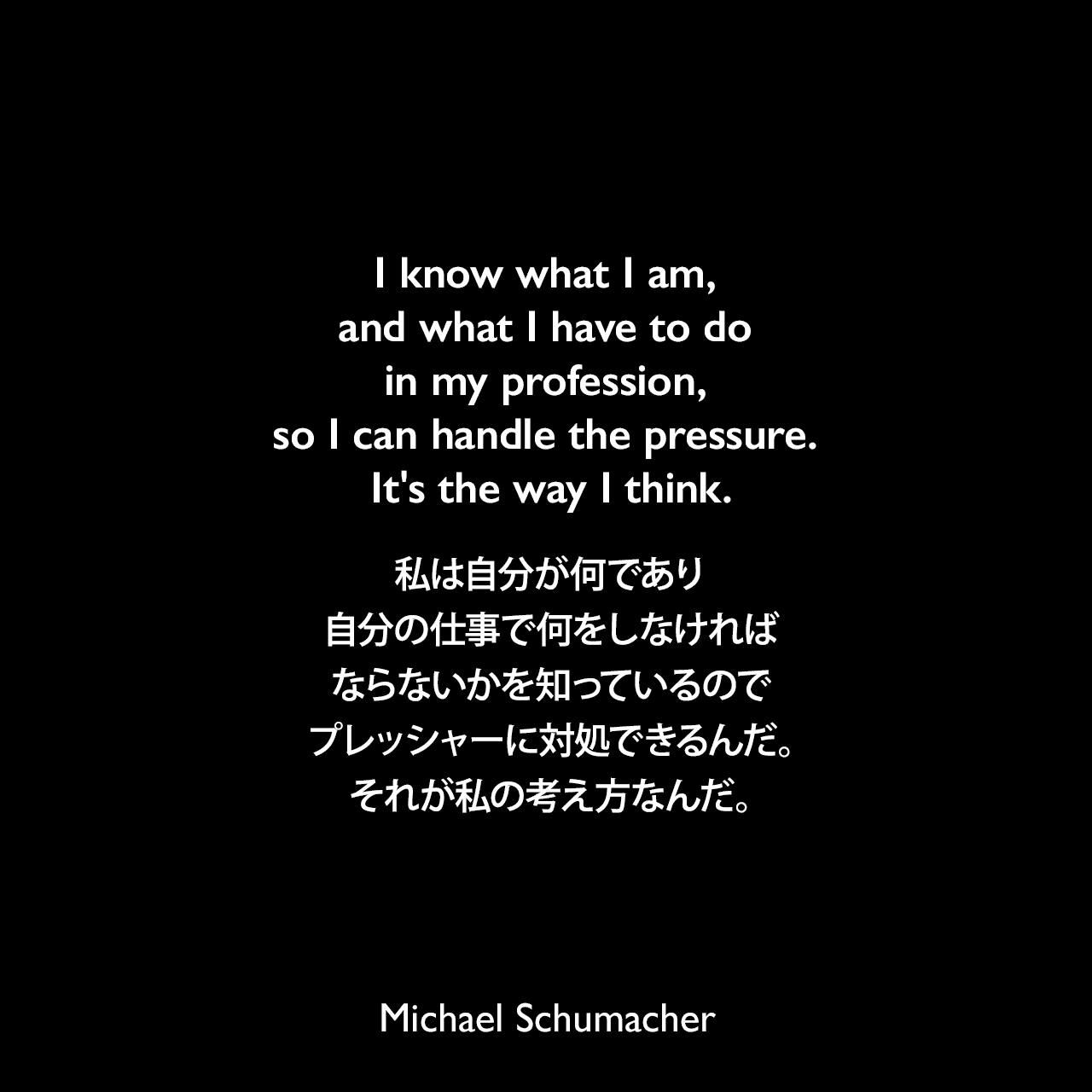 I know what I am, and what I have to do in my profession, so I can handle the pressure. It's the way I think.私は自分が何であり、自分の仕事で何をしなければならないかを知っているので、プレッシャーに対処できるんだ。それが私の考え方なんだ。Michael Schumacher