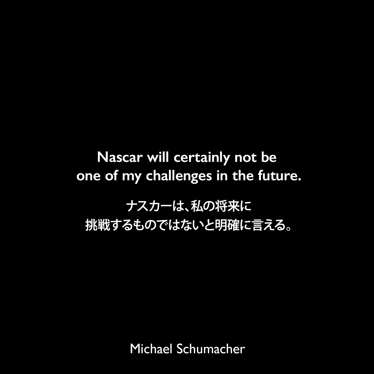 Nascar will certainly not be one of my challenges in the future.ナスカーは、私の将来に挑戦するものではないと明確に言える。Michael Schumacher