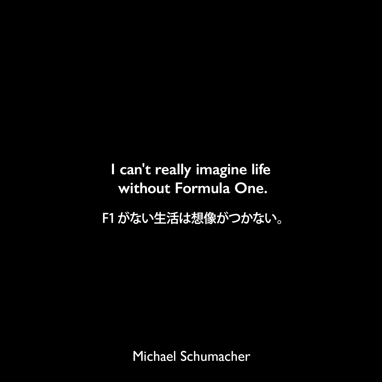 I can't really imagine life without Formula One.F1がない生活は想像がつかない。Michael Schumacher