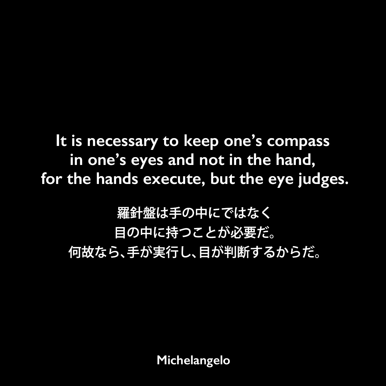 It is necessary to keep one’s compass in one’s eyes and not in the hand, for the hands execute, but the eye judges.羅針盤は手の中にではなく、目の中に持つことが必要だ。何故なら、手が実行し、目が判断するからだ。Michelangelo