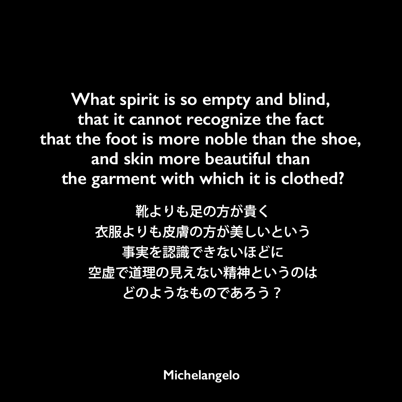 What spirit is so empty and blind, that it cannot recognize the fact that the foot is more noble than the shoe, and skin more beautiful than the garment with which it is clothed?靴よりも足の方が貴く、衣服よりも皮膚の方が美しいという事実を認識できないほどに、空虚で道理の見えない精神というのはどのようなものであろう？Michelangelo