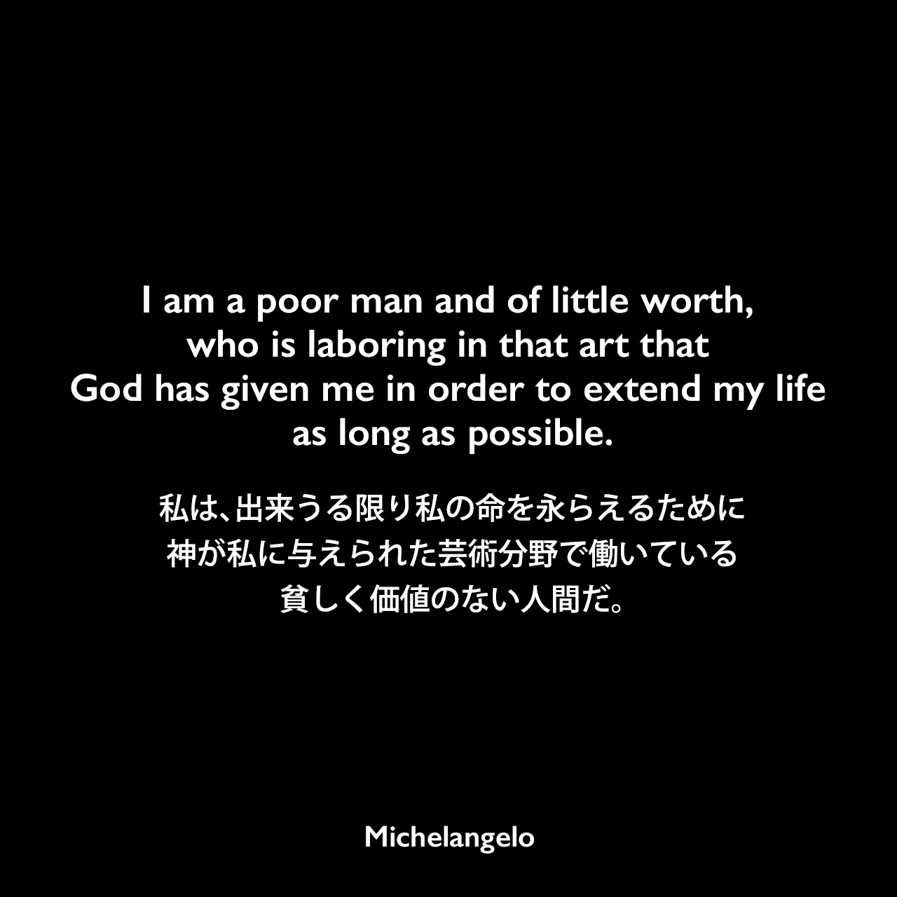 I am a poor man and of little worth, who is laboring in that art that God has given me in order to extend my life as long as possible.私は、出来うる限り私の命を永らえるために、神が私に与えられた芸術分野で働いている、貧しく価値のない人間だ。Michelangelo