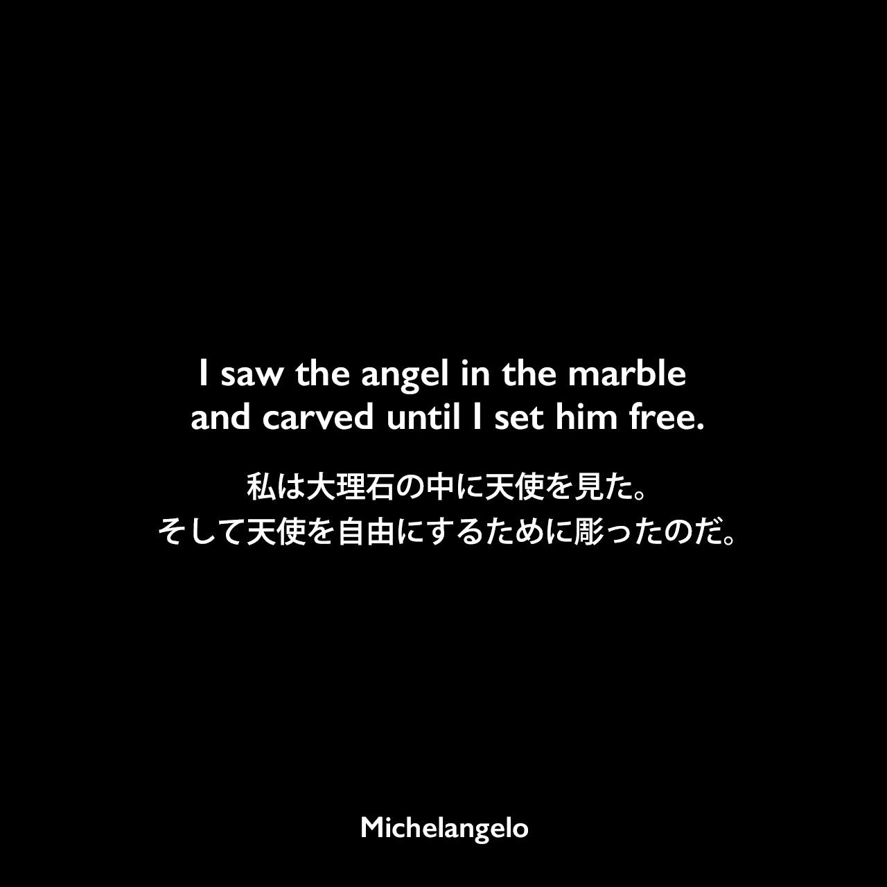 I saw the angel in the marble and carved until I set him free.私は大理石の中に天使を見た。そして天使を自由にするために彫ったのだ。Michelangelo