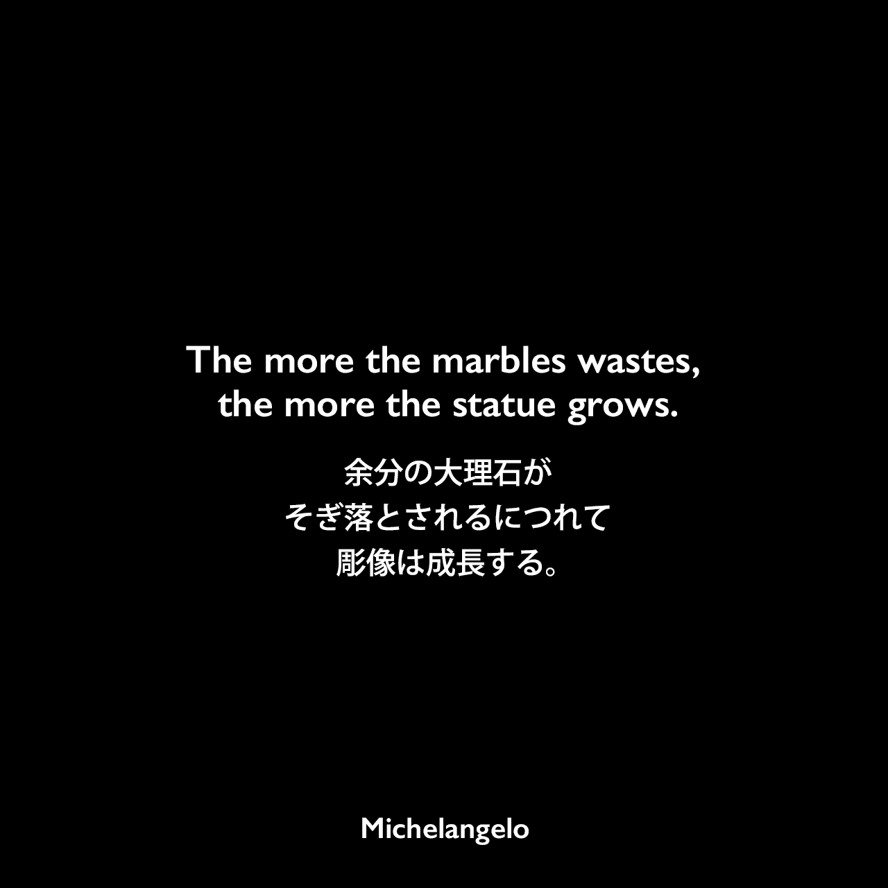 The more the marbles wastes, the more the statue grows.余分の大理石がそぎ落とされるにつれて、彫像は成長する。Michelangelo