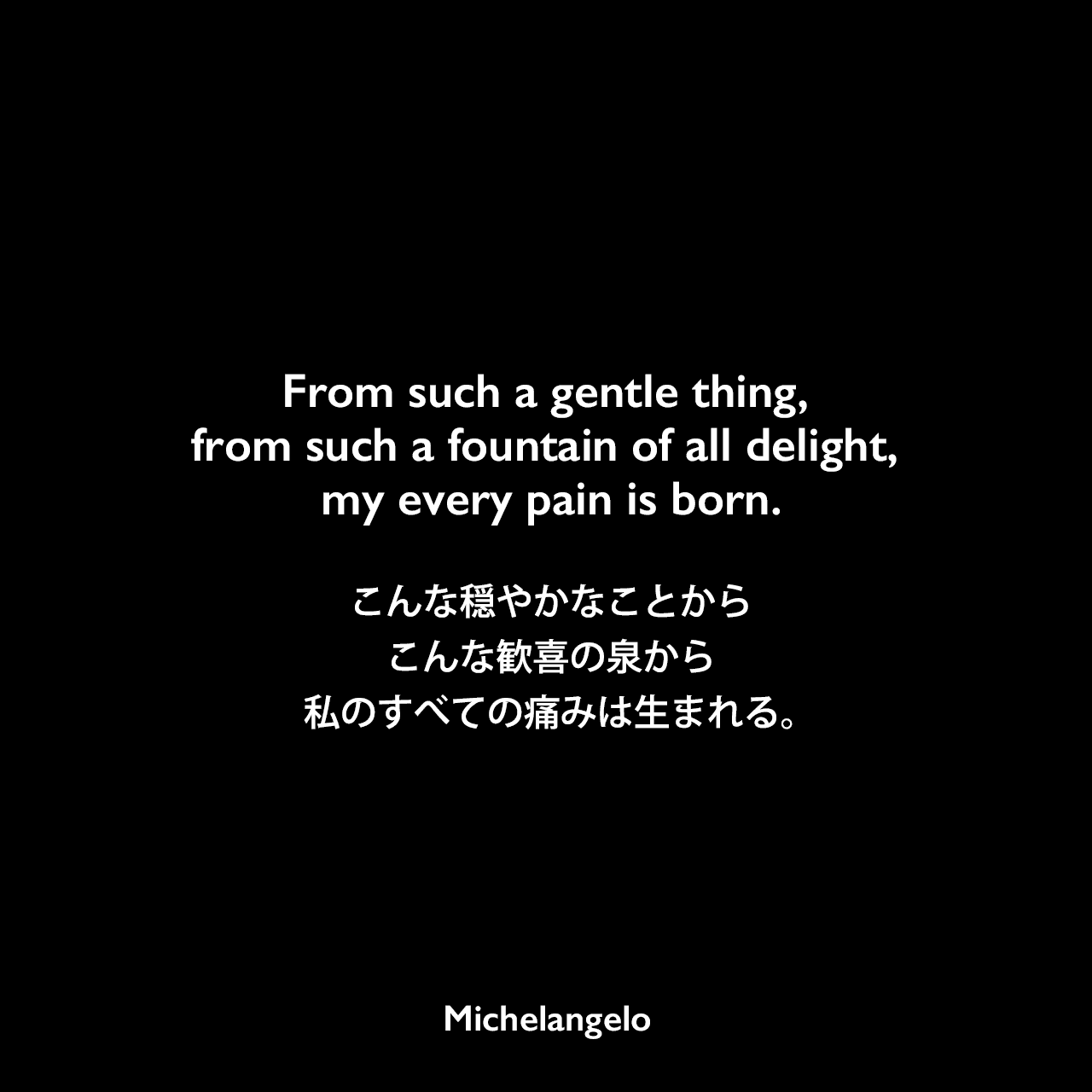 From such a gentle thing, from such a fountain of all delight, my every pain is born.こんな穏やかなことから、こんな歓喜の泉から、私のすべての痛みは生まれる。Michelangelo
