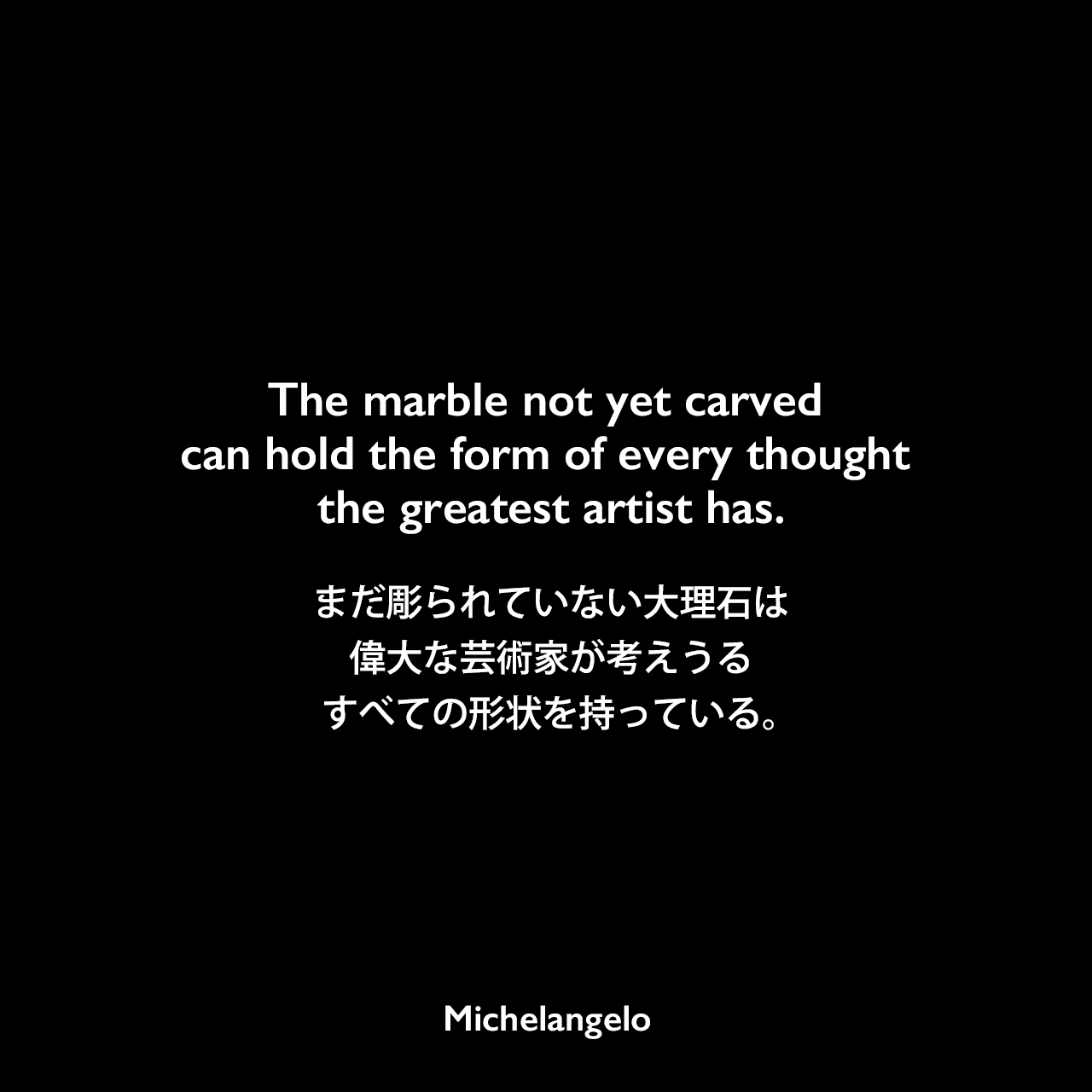 The marble not yet carved can hold the form of every thought the greatest artist has.まだ彫られていない大理石は、偉大な芸術家が考えうるすべての形状を持っている。Michelangelo