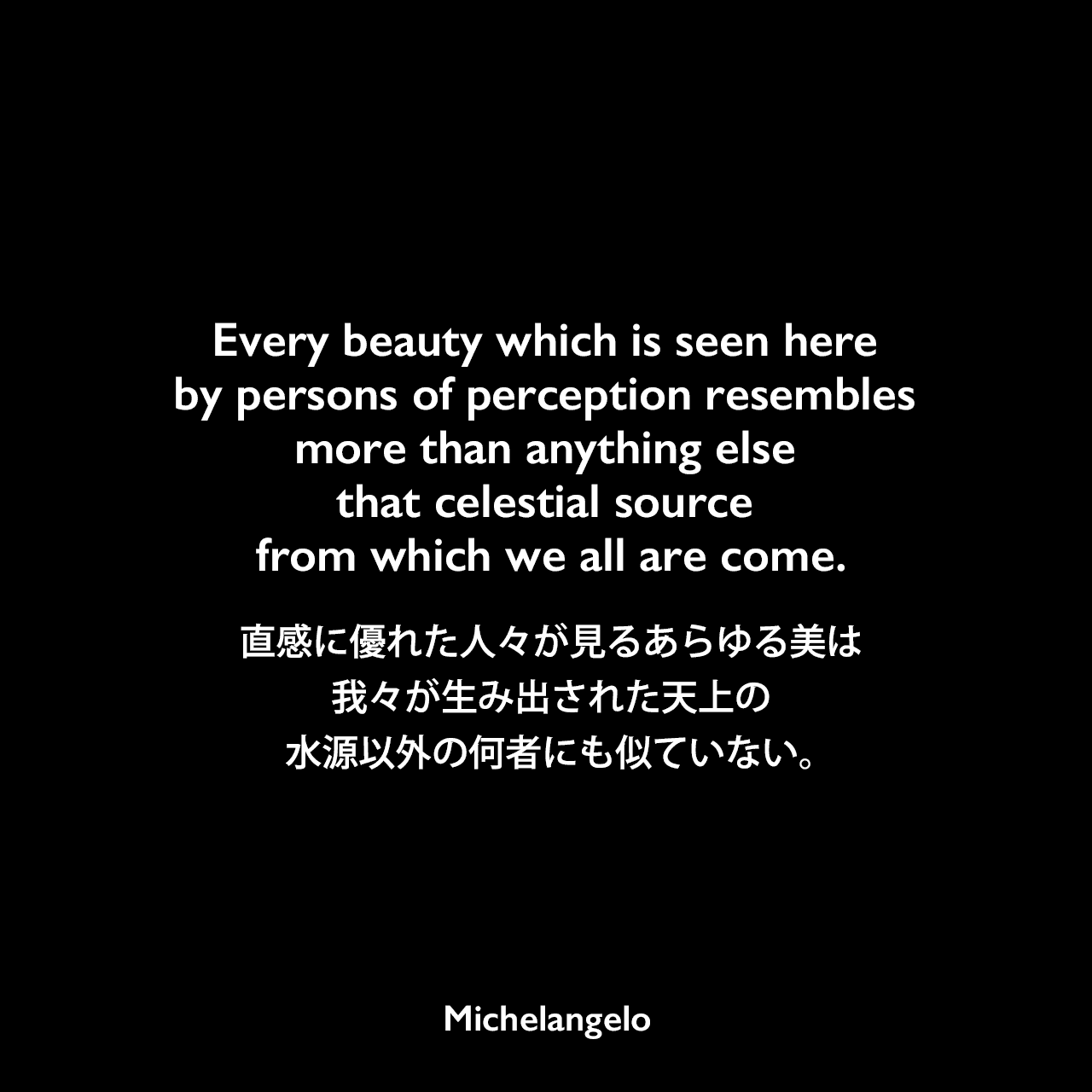 Every beauty which is seen here by persons of perception resembles more than anything else that celestial source from which we all are come.直感に優れた人々が見るあらゆる美は、我々が生み出された天上の水源以外の何者にも似ていない。Michelangelo