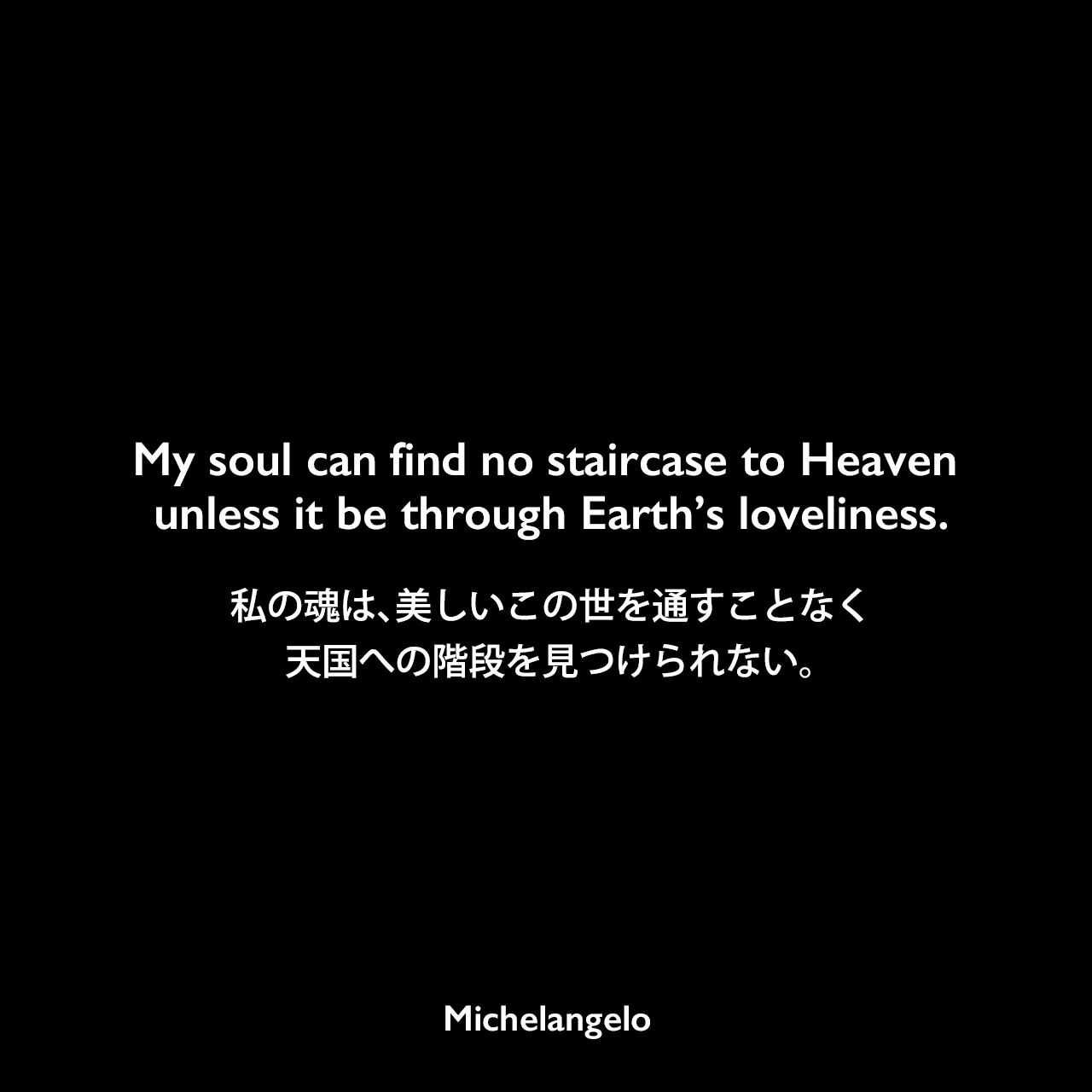 My soul can find no staircase to Heaven unless it be through Earth’s loveliness.私の魂は、美しいこの世を通すことなく、天国への階段を見つけられない。Michelangelo