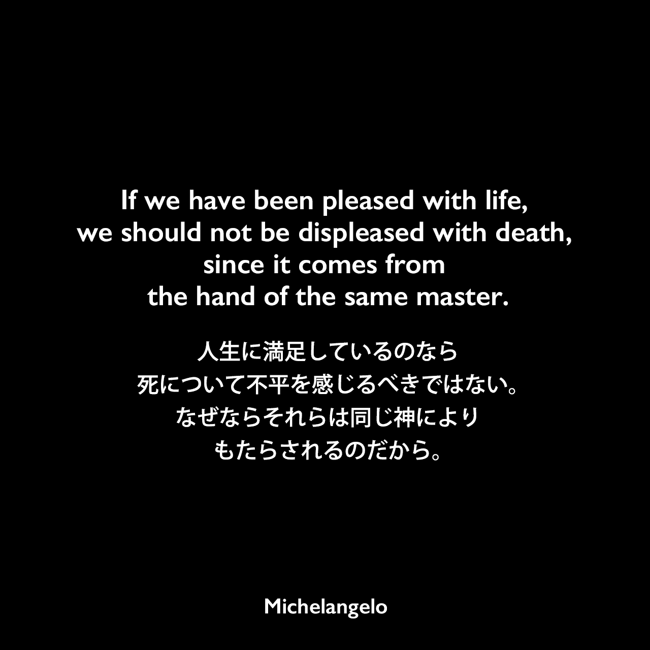 If we have been pleased with life, we should not be displeased with death, since it comes from the hand of the same master.人生に満足しているのなら、死について不平を感じるべきではない。なぜならそれらは同じ神によりもたらされるのだから。Michelangelo