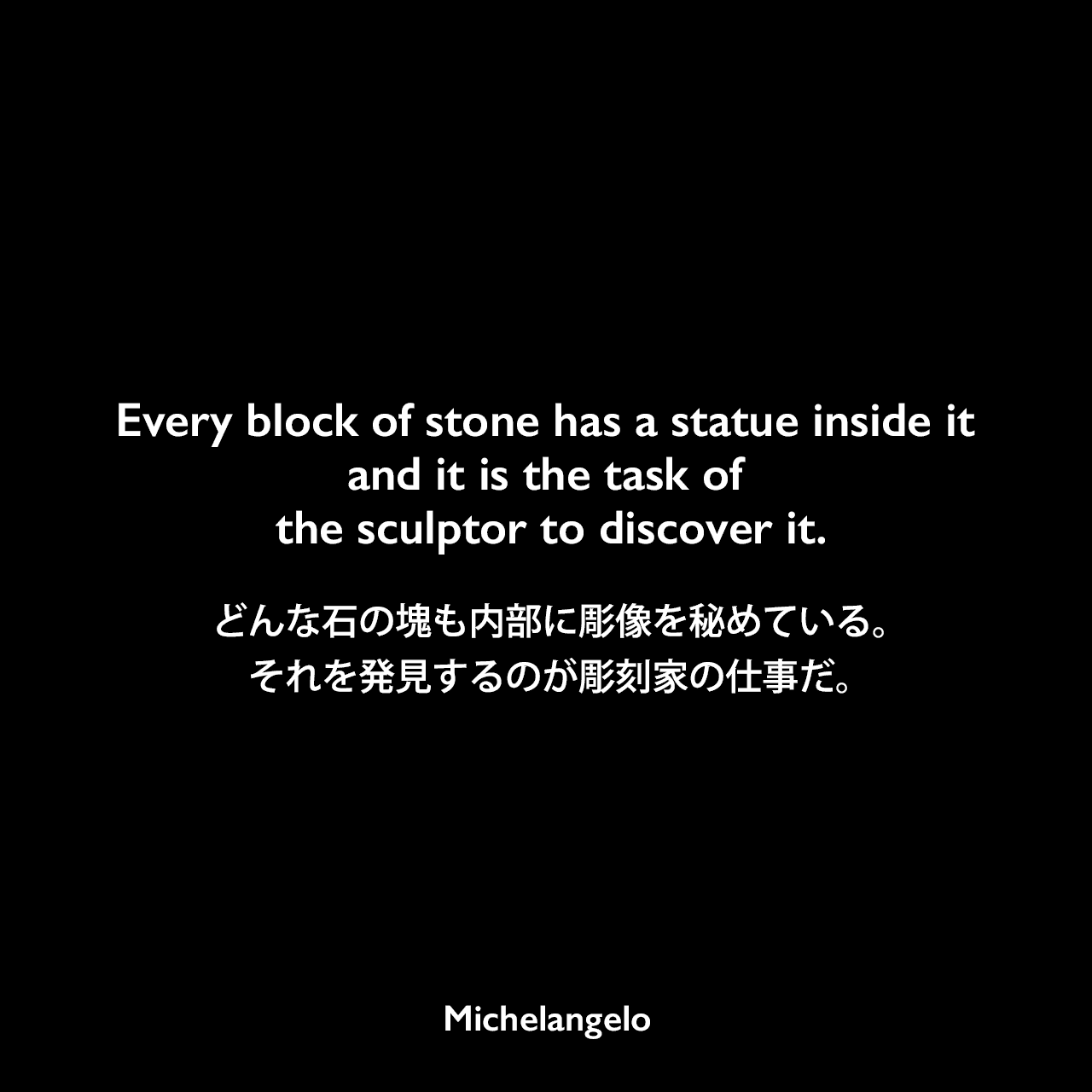 Every block of stone has a statue inside it and it is the task of the sculptor to discover it.どんな石の塊も内部に彫像を秘めている。それを発見するのが彫刻家の仕事だ。Michelangelo