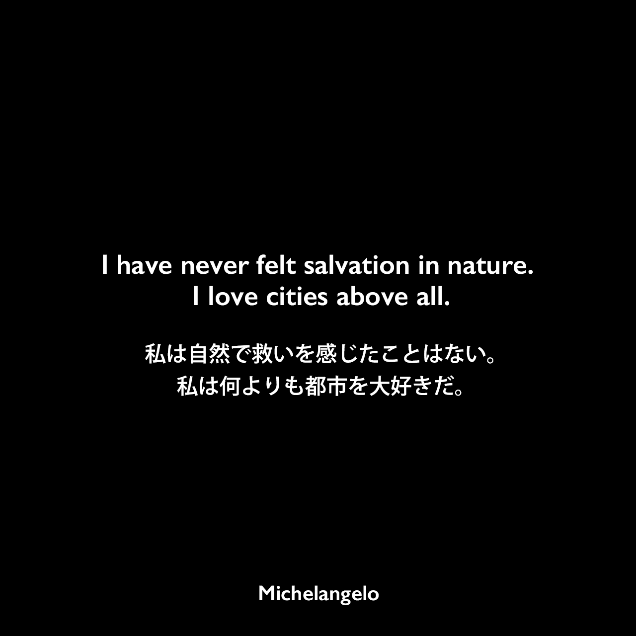 I have never felt salvation in nature. I love cities above all.私は自然で救いを感じたことはない。 私は何よりも都市を大好きだ。Michelangelo