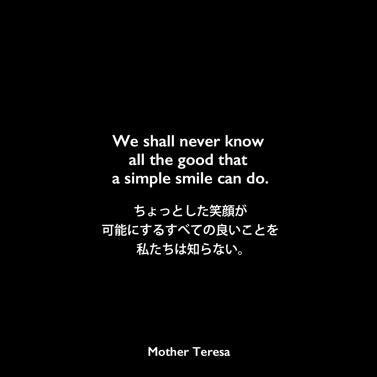 We shall never know all the good that a simple smile can do.ちょっとした笑顔が可能にするすべての良いことを私たちは知らない。