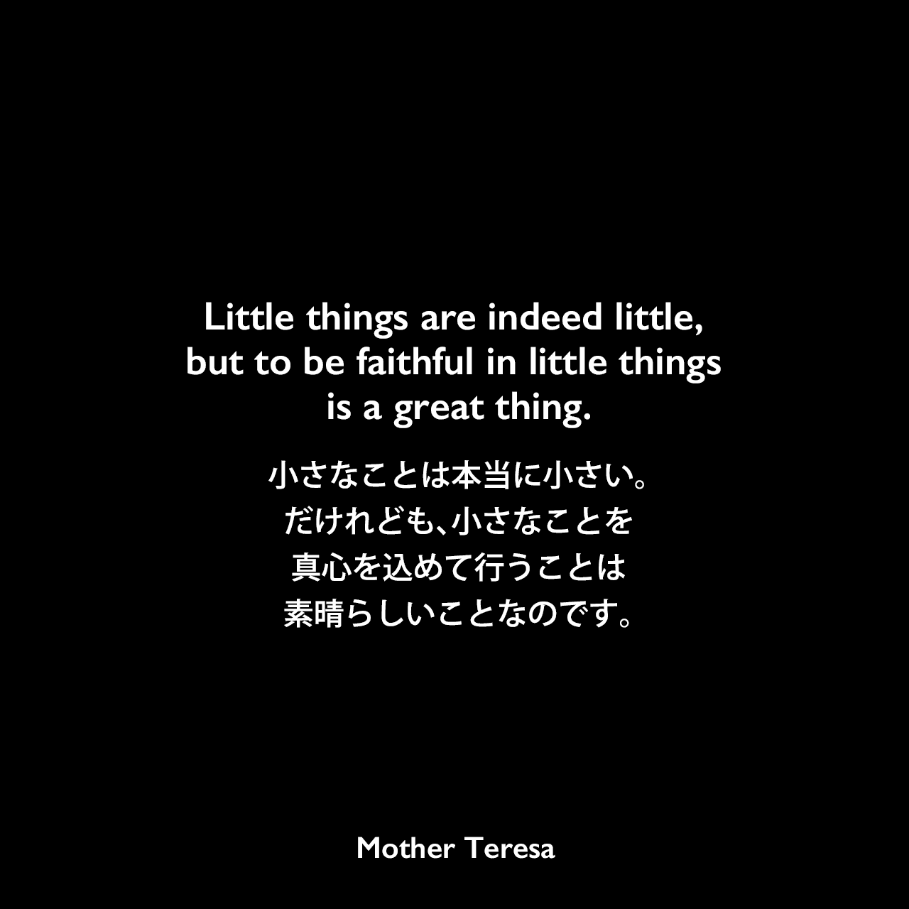 Little things are indeed little, but to be faithful in little things is a great thing.小さなことは本当に小さい。だけれども、小さなことを真心を込めて行うことは素晴らしいことなのです。Mother Teresa