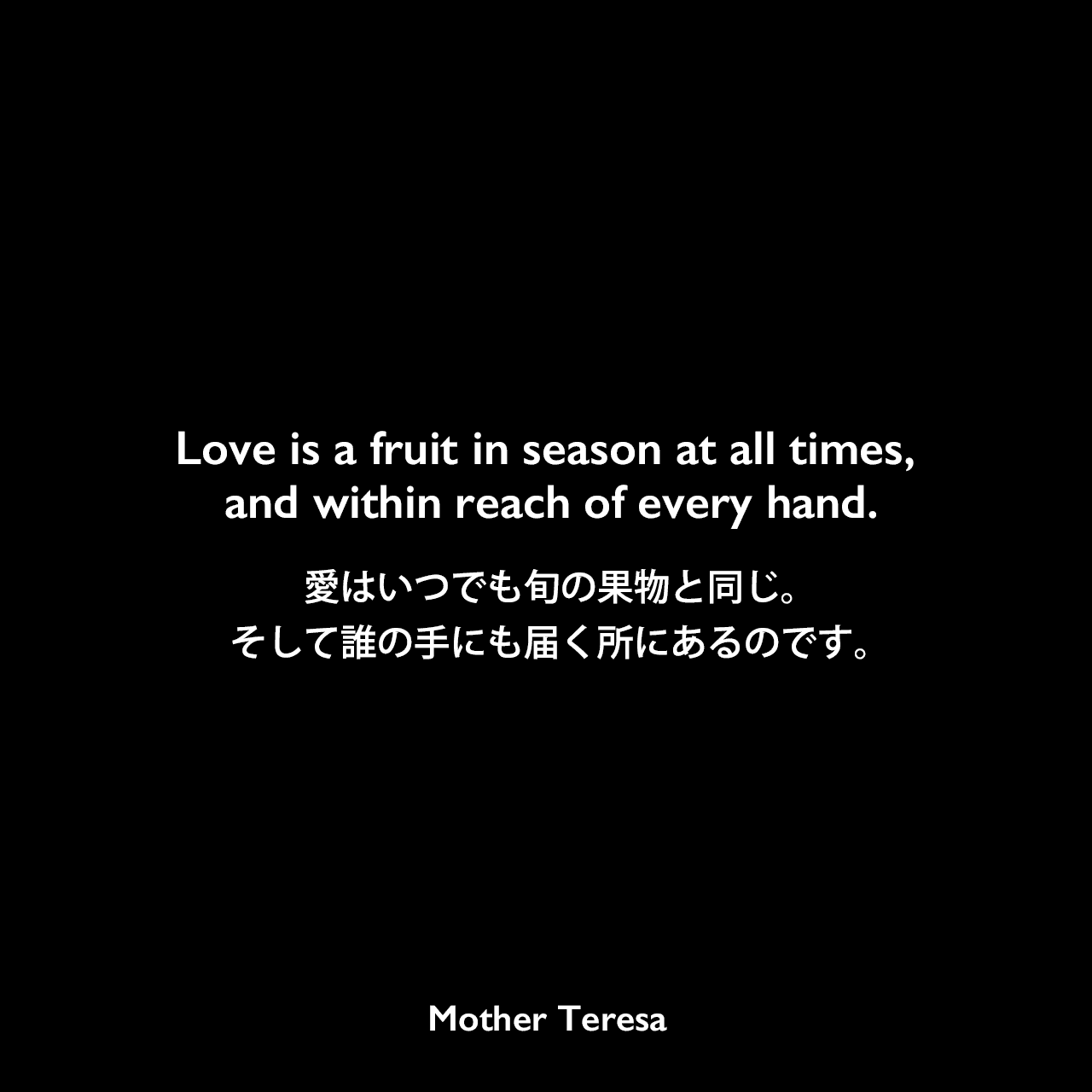 Love is a fruit in season at all times, and within reach of every hand.愛はいつでも旬の果物と同じ。そして誰の手にも届く所にあるのです。- マザー・テレサの本「Love, a Fruit Always in Season」よりMother Teresa