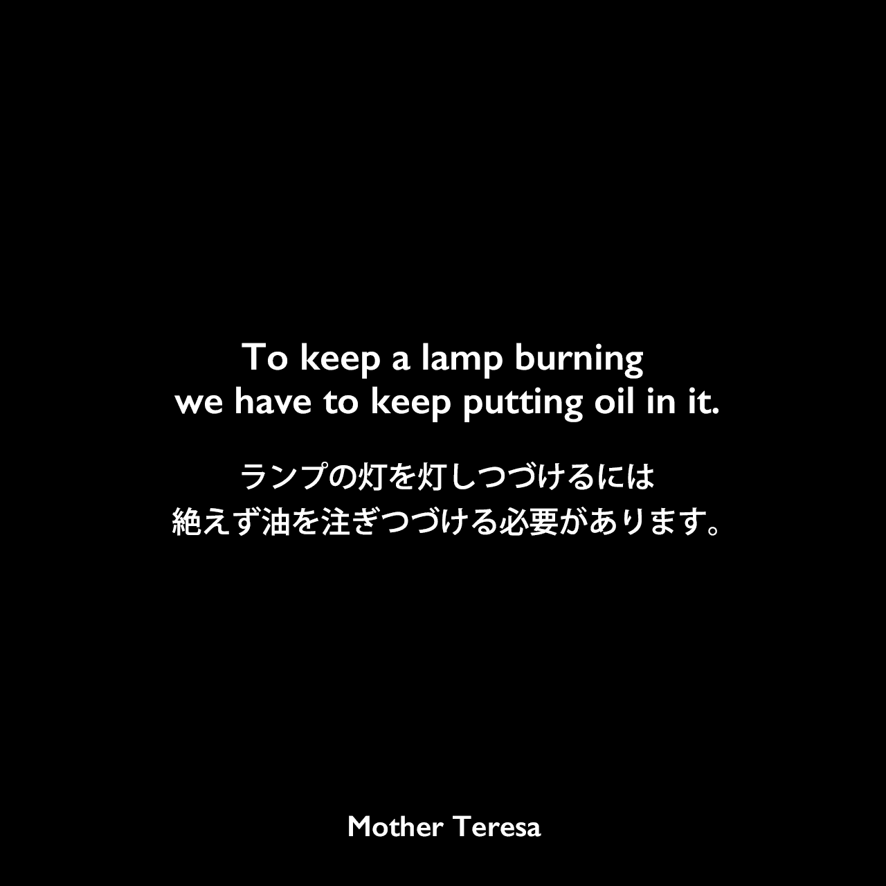 To keep a lamp burning we have to keep putting oil in it.ランプの灯を灯しつづけるには、絶えず油を注ぎつづける必要があります。Mother Teresa