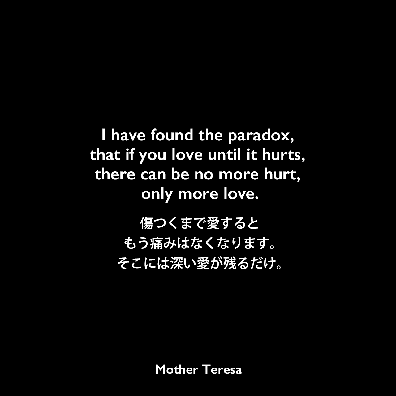 I have found the paradox, that if you love until it hurts, there can be no more hurt, only more love.傷つくまで愛するともう痛みはなくなります。そこには深い愛が残るだけ。Mother Teresa