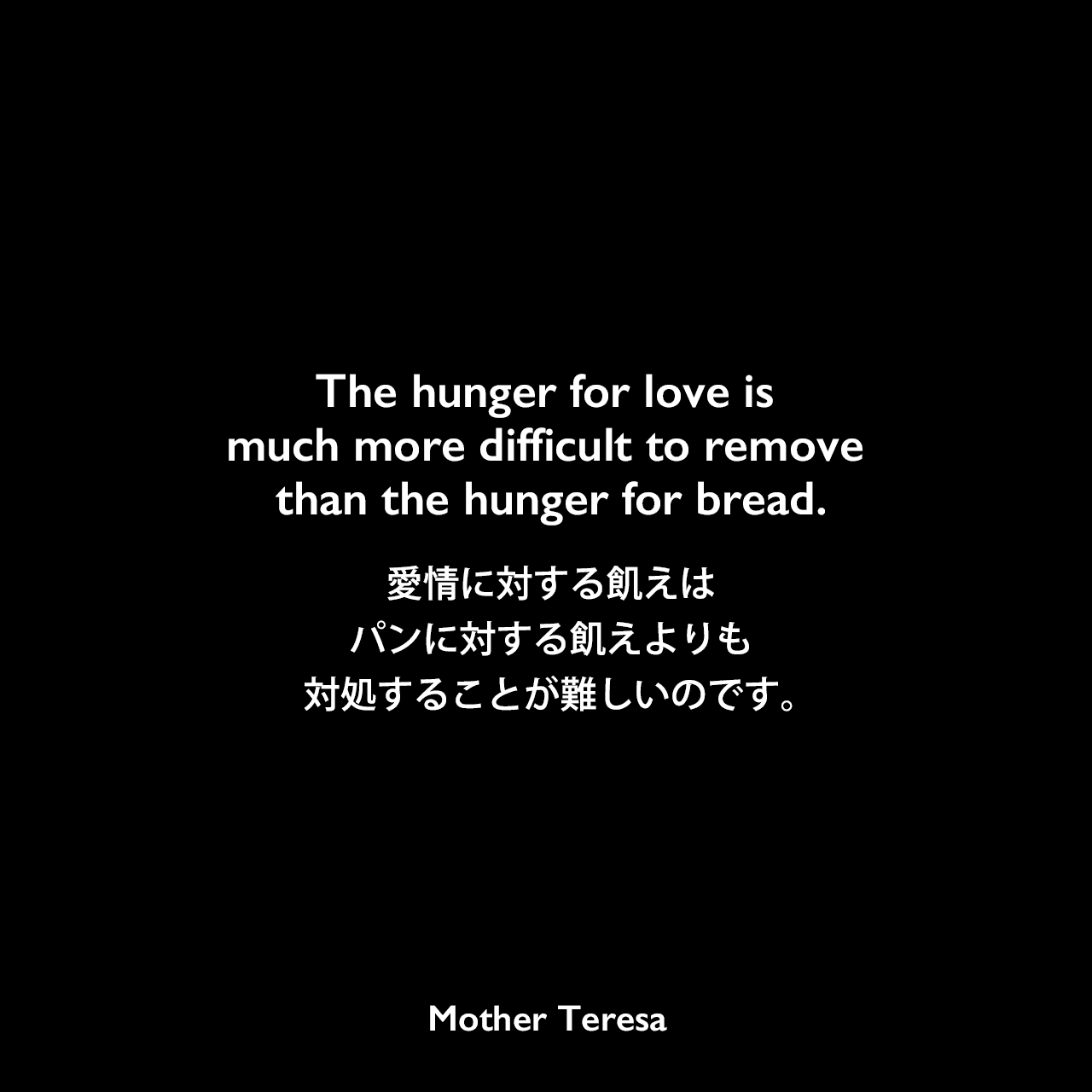 The hunger for love is much more difficult to remove than the hunger for bread.愛情に対する飢えはパンに対する飢えよりも対処することが難しいのです。- 1989年のTIME magazineインタビューよりMother Teresa