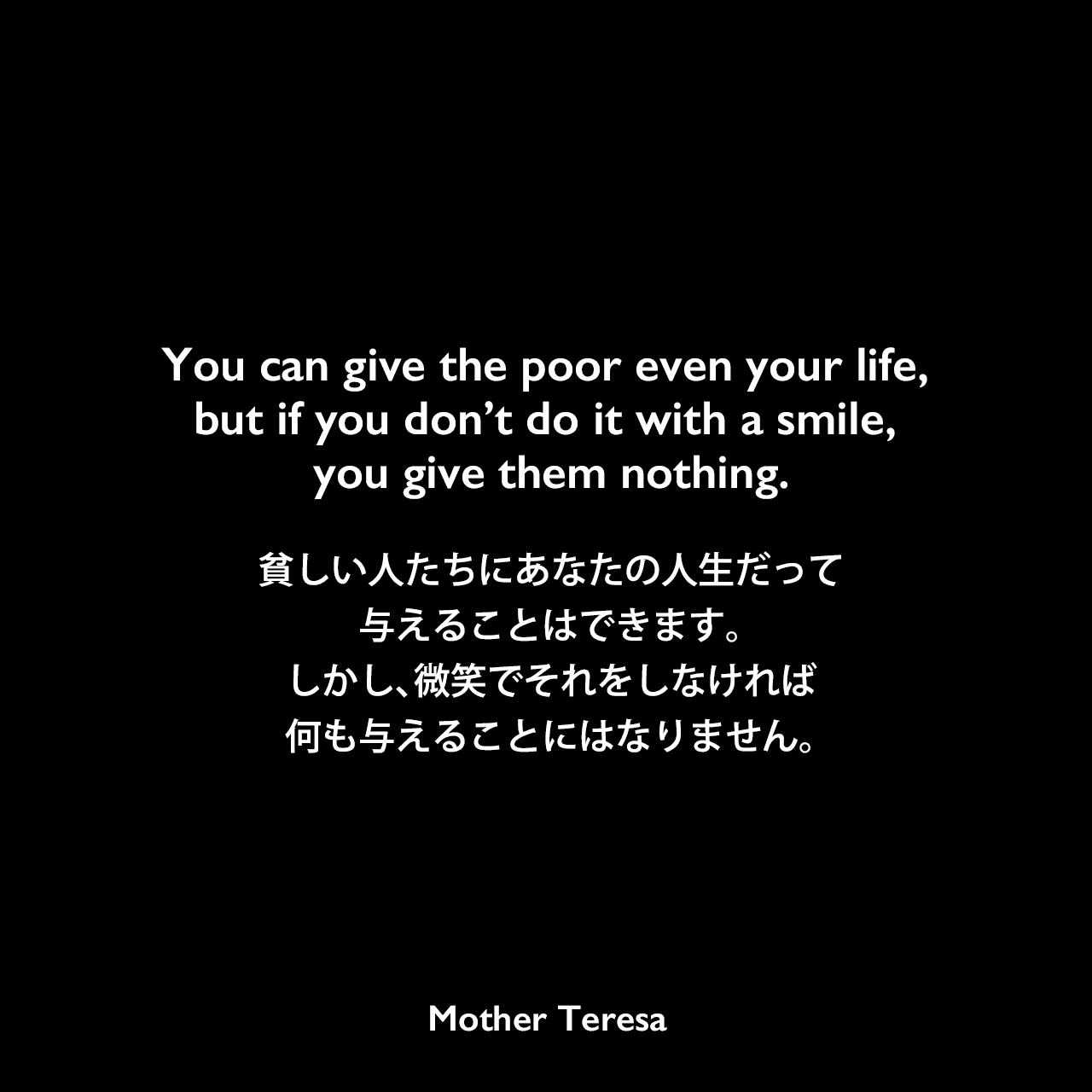 You can give the poor even your life, but if you don’t do it with a smile, you give them nothing.貧しい人たちにあなたの人生だって与えることはできます。しかし、微笑でそれをしなければ、何も与えることにはなりません。Mother Teresa