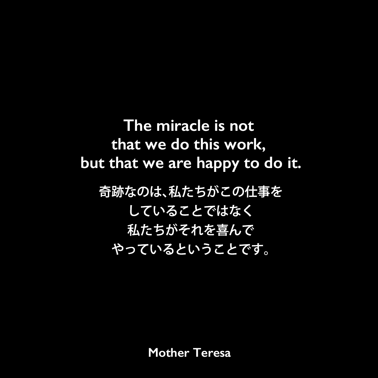 The miracle is not that we do this work, but that we are happy to do it.奇跡なのは、私たちがこの仕事をしていることではなく、私たちがそれを喜んでやっているということです。Mother Teresa