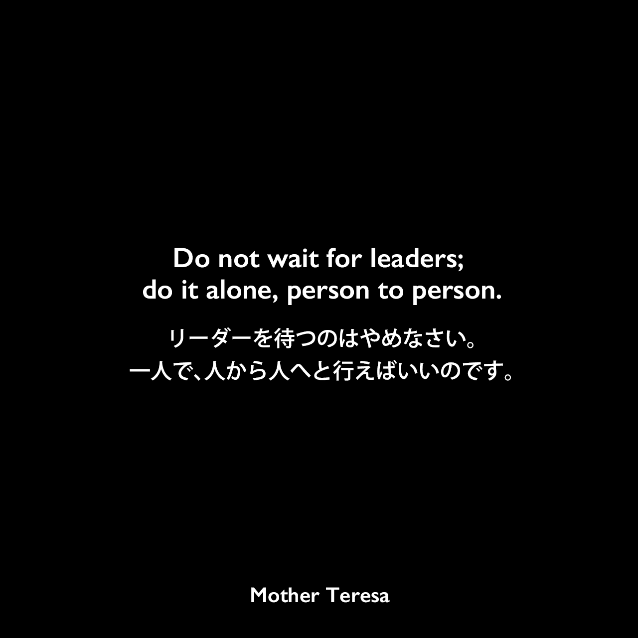 Do not wait for leaders; do it alone, person to person.リーダーを待つのはやめなさい。一人で、人から人へと行えばいいのです。Mother Teresa