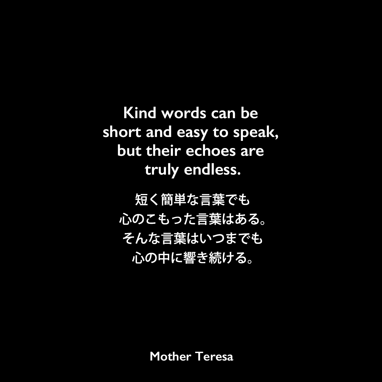 Kind words can be short and easy to speak, but their echoes are truly endless.短く簡単な言葉でも、心のこもった言葉はある。そんな言葉はいつまでも心の中に響き続ける。Mother Teresa