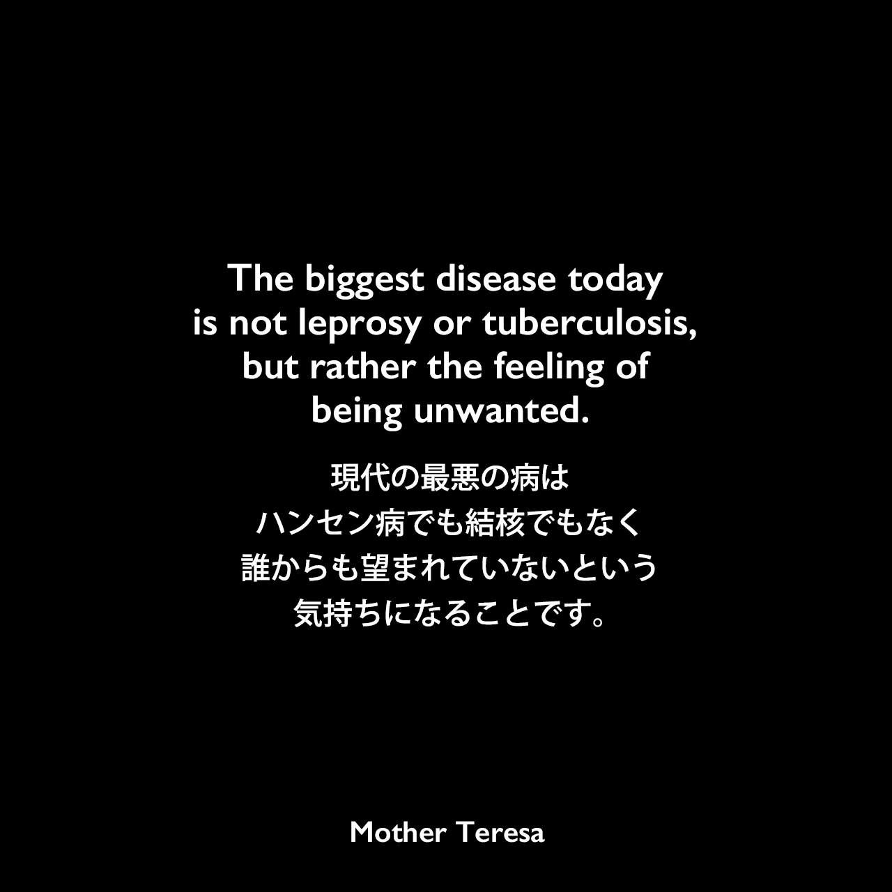The biggest disease today is not leprosy or tuberculosis, but rather the feeling of being unwanted.現代の最悪の病はハンセン病でも結核でもなく、誰からも望まれていないという気持ちになることです。- マルコム・マゲリッジの本「Something Beautiful for God」よりMother Teresa
