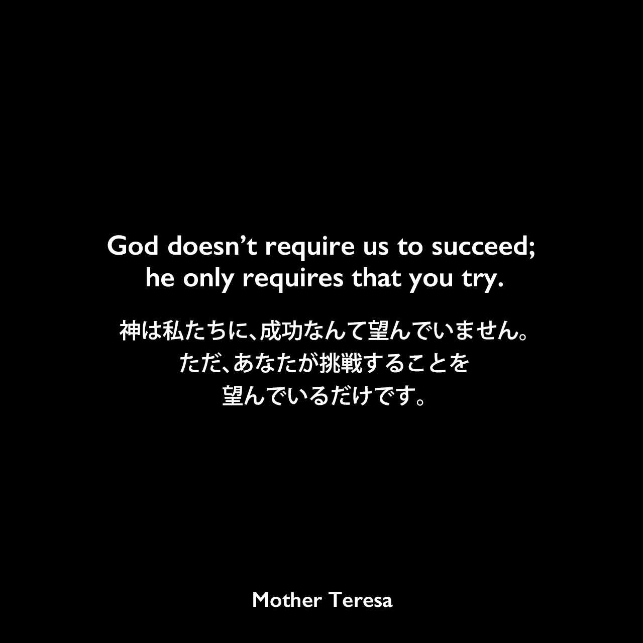 God doesn’t require us to succeed; he only requires that you try.神は私たちに、成功なんて望んでいません。ただ、あなたが挑戦することを望んでいるだけです。Mother Teresa
