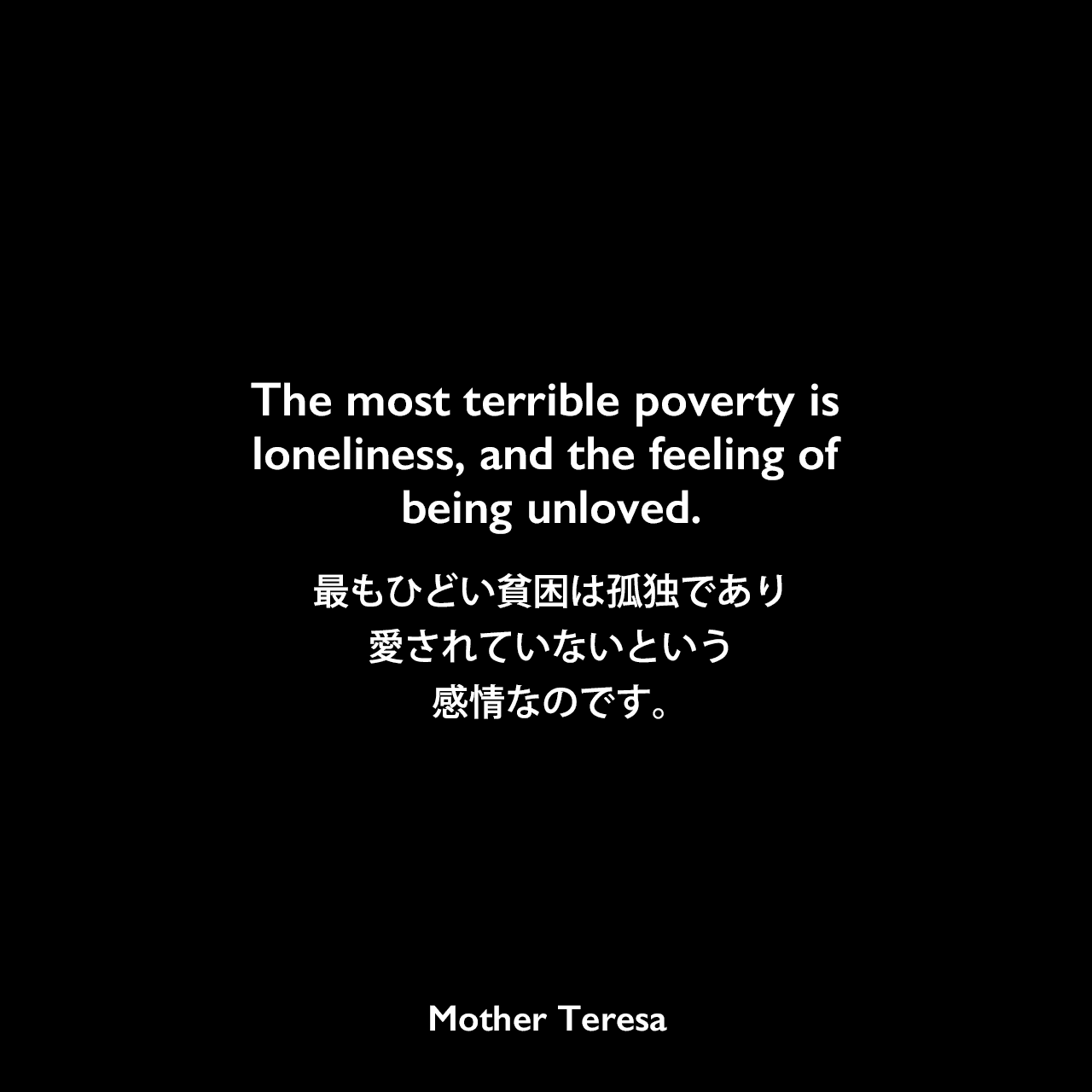 The most terrible poverty is loneliness, and the feeling of being unloved.最もひどい貧困は孤独であり、愛されていないという感情なのです。Mother Teresa