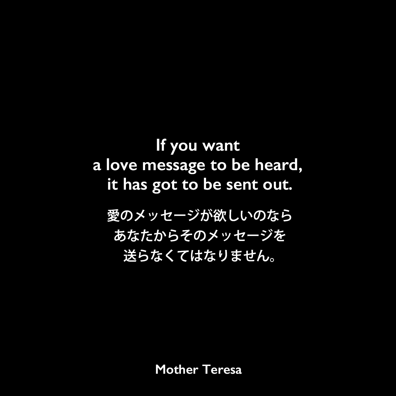 If you want a love message to be heard, it has got to be sent out.愛のメッセージが欲しいのなら、あなたからそのメッセージを送らなくてはなりません。Mother Teresa
